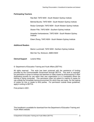 Teaching Pronunciation: A handbook for teachers and trainers

Participating Teachers
Rae Ball, TAFE NSW - South Western Sydney Institute
Belinda Bourke, TAFE NSW - South Western Sydney Institute
Roslyn Cartwright, TAFE NSW - South Western Sydney Institute
Sharen Fifer, TAFE NSW - Southern Sydney Institute
Ameetha Venkarataman, TAFE NSW - South Western Sydney
Institute
Eileen Zhang, TAFE NSW - South Western Sydney Institute
Additional Readers
Marion Lucchinelli, TAFE NSW - Northern Sydney Institute
Moh Har Yip, Workcom, AMES NSW
Clerical Support

Laraine Wiles

© Department of Education Training and Youth Affairs (DETYA)
All rights reserved. This work has been produced with the assistance of funding
provided by the Commonwealth Government through DETYA. This work is copyright,
but permission is given to trainers and teachers to make copies by photocopying or other
duplicating process for use within their own organization or in a workplace where the
training is being conducted. This permission does not extend to making of copies for
use outside the immediate training environment for which they are made, nor the making
of copies for hire or resale to third parties. For permission outside these guidelines,
apply in writing to DETYA.
First printed in 2001.

This handbook is available for download from the Department of Education Training and
Youth Affairs website.

© Department of Education Training and Youth Affairs (DETYA)

3

 