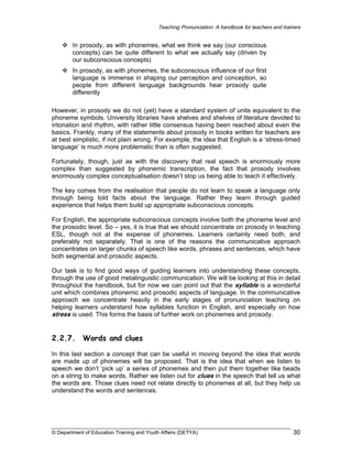 Teaching Pronunciation: A handbook for teachers and trainers

In prosody, as with phonemes, what we think we say (our conscious
concepts) can be quite different to what we actually say (driven by
our subconscious concepts)
In prosody, as with phonemes, the subconscious influence of our first
language is immense in shaping our perception and conception, so
people from different language backgrounds hear prosody quite
differently
However, in prosody we do not (yet) have a standard system of units equivalent to the
phoneme symbols. University libraries have shelves and shelves of literature devoted to
intonation and rhythm, with rather little consensus having been reached about even the
basics. Frankly, many of the statements about prosody in books written for teachers are
at best simplistic, if not plain wrong. For example, the idea that English is a ‘stress-timed
language’ is much more problematic than is often suggested.
Fortunately, though, just as with the discovery that real speech is enormously more
complex than suggested by phonemic transcription, the fact that prosody involves
enormously complex conceptualisation doesn’t stop us being able to teach it effectively.
The key comes from the realisation that people do not learn to speak a language only
through being told facts about the language. Rather they learn through guided
experience that helps them build up appropriate subconscious concepts.
For English, the appropriate subconscious concepts involve both the phoneme level and
the prosodic level. So – yes, it is true that we should concentrate on prosody in teaching
ESL, though not at the expense of phonemes. Learners certainly need both, and
preferably not separately. That is one of the reasons the communicative approach
concentrates on larger chunks of speech like words, phrases and sentences, which have
both segmental and prosodic aspects.
Our task is to find good ways of guiding learners into understanding these concepts,
through the use of good metalinguistic communication. We will be looking at this in detail
throughout the handbook, but for now we can point out that the syllable is a wonderful
unit which combines phonemic and prosodic aspects of language. In the communicative
approach we concentrate heavily in the early stages of pronunciation teaching on
helping learners understand how syllables function in English, and especially on how
stress is used. This forms the basis of further work on phonemes and prosody.

2.2.7.

Words and clues

In this last section a concept that can be useful in moving beyond the idea that words
are made up of phonemes will be proposed. That is the idea that when we listen to
speech we don’t ‘pick up’ a series of phonemes and then put them together like beads
on a string to make words. Rather we listen out for clues in the speech that tell us what
the words are. Those clues need not relate directly to phonemes at all, but they help us
understand the words and sentences.

© Department of Education Training and Youth Affairs (DETYA)

30

 