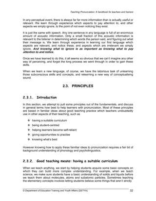 Teaching Pronunciation: A handbook for teachers and trainers

In any perceptual event, there is always far far more information than is actually useful or
relevant. We learn through experience which aspects to pay attention to, and other
aspects we simply ignore, to the point of not even noticing they exist.
It is just the same with speech. Any one sentence in any language is full of an enormous
amount of acoustic information. Only a small fraction of this acoustic information is
relevant to the listener in determining which words the person said, and figuring out what
their message is. We learn through experience in learning our first language which
aspects are relevant, and notice these; and aspects which are irrelevant we simply
ignore. And knowing what to ignore is as important as knowing what to pay

attention to and notice.

Once we have learned to do this, it all seems so obvious that we can’t imagine any other
way of perceiving, and forget the long process we went through in order to gain these
skills.
When we learn a new language, of course, we have the laborious task of unlearning
those subconscious skills and concepts, and relearning a new way of conceptualising
sound.

2.3. PRINCIPLES
2.3.1.

Introduction

In this section, we attempt to pull some principles out of the fundamentals, and discuss
in general terms how best to help learners with pronunciation. Most of these principles
are based in familiar ideas about good teaching practice which teachers undoubtedly
use in other aspects of their teaching, such as
having a suitable curriculum
being student-centred
helping learners become self-reliant
giving opportunities to practise
knowing what’s best
However knowing how to apply these familiar ideas to pronunciation requires a fair bit of
background understanding of phonology and psycholinguistics.

2.3.2.

Good teaching means: having a suitable curriculum

When we teach anything, we start by helping students acquire some basic concepts on
which they can build more complex understanding. For example, when we teach
science, we make sure students have a basic understanding of solids and liquids before
we teach them about molecules, atoms and subatomic particles. Sometimes teaching
the elementary concepts involves letting students believe some things that aren’t strictly

© Department of Education Training and Youth Affairs (DETYA)

32

 
