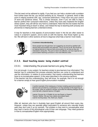 Teaching Pronunciation: A handbook for teachers and trainers

This list need not be adhered to rigidly. If you feel you can help a student with a problem
from further down the list, you should certainly do so. However, in general, there is little
point in helping students with, say, consonant distinctions, if they have very poor control
of word and sentence stress. This is simply because, even if you are able to help a
learner perfect their consonant distinctions, unless they have also mastered the English
stress system, they will still be very hard to understand. Note that this list implies that the
most important thing to teach is stress, and indeed the key to teaching both prosody and
phonemes is helping learners understand stress.
A trap for teachers is that aspects of pronunciation lower in the list are often easier to
notice in a learner’s speech, and to work on with the learner, than those higher up the
list. We will look in other sections at how to diagnose what help a learner most needs.
A common misunderstanding
Some people have thought that I am suggesting we should be satisfied with
second best pronunciation from learners. This is not true at all. We should go
on helping learners to improve their pronunciation for as long as they are
interested in doing this. The point is that to be effective, we must organise our
pronunciation teaching curriculum in the most effective order.

2.3.3.

Good teaching means: being student centred

2.3.3.1.

Understanding the process learners are going through

It is not enough, in any subject, for teachers simply to give learners true information! The
teacher has to understand the process whereby learners can come to understand and
use the information. In relation to pronunciation, that means understanding that learners
have to re-conceptualise speech, in the ways described in the previous sections.
If the teacher has this understanding, they will know, for example, that it is not enough
for a learner simply to hear good English pronunciation modelled.
A perfect example of the inadequacy of simply modeling good pronunciation to
learners was provided by a participant in our big workshop at the beginning of
the project, when an audience member recounted the following dialogue he had
once had with a Spanish learner of English.
Learner: Excuse me, in English do you say Espain or Espain?
Teacher: Neither. We say (very clearly enunciated) Spain.
Learner (turning away): Yes, thank you. Espain.

After all, learners who live in Australia hear good English all around them every day.
However, unless they are specially gifted (equivalent to someone who naturally draws
well) they don’t pick it up by osmosis. The problem is they tend to conceptualise what
they hear in terms of the phonological units of their own language. They need guidance
in how to conceptualise English more appropriately.

© Department of Education Training and Youth Affairs (DETYA)

34

 