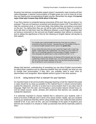 Teaching Pronunciation: A handbook for teachers and trainers

Knowing how learners conceptualise speech doesn’t necessarily mean knowing all their
native languages. A learner’s pronunciation of English gives you a lot of clues as to how
they are hearing and conceptualising English sounds. Remember the slogan if a learner
says it that way it means they think about it that way.
If you find a learner is constantly leaving consonants off the end, they are not doing it ‘on
purpose’! They are not hearing a consonant and deciding to leave it off. They either don’t
hear the consonant at all, or, much more likely, they believe they are putting a consonant
on the end. You telling them they are not will be quite confusing for them. It is better to
work with them to help them hear the difference between a word English speakers hear
as having a consonant on the end and one English speakers hear without a consonant,
and to realise the significance of this for the meaning an English listener will ascribe to
their speech.

It is actually quite understandable that learners think they are putting a
consonant on the ends of words – because they are! The problem is that it is
a consonant English speakers tend to ignore: the glottal stop.
Do you notice that every time you say a word that ‘begins with a vowel’ (eg.
Apple), it really begins with a glottal stop? The reason you don’t notice it is
that it is not functionally relevant to the phonology of English. However, in
many languages the glottal stop is a stop consonant just like ‘t’ or ‘k’.
What learners are usually doing is not ‘leaving off the alveolar stop’ but ‘using
a glottal stop instead of an alveolar stop’. It is more useful to them to be told ‘If
you say it that way English speakers won’t hear the final consonant properly’
than to tell them to ‘put a consonant on the end’.

Always test learners’ understanding of everything you say about English pronunciation
by asking them questions and by observing whether they can actually use what you say
to change their pronunciation. If they can’t, you probably need to work more on
discrimination and recognition. More detailed advice is given in the other sections.

2.3.3.4.

Using material that is relevant for your learners

An important basis of all communicative language teaching is that the material discussed
in class should be as close as possible to the material found in natural communication
outside the classroom, and this is no less true in pronunciation than in any other area of
language. Right from the start, and throughout, pronunciation lessons should focus on,
and be based around, words, phrases and sentences that learners can actually use
outside the classroom.
It is extremely important to choose material that is relevant to your students, both in
terms of its level of difficulty and in terms of its actual content. Ideally, ask your students
to bring you sentences that they will be using outside class: this makes the best practice
material of all. If you can’t do this, use your knowledge of the types of situations your
learners are involved in to choose or make up exercises that will be maximally useful to
them.

© Department of Education Training and Youth Affairs (DETYA)

36

 