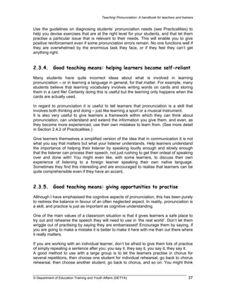 Teaching Pronunciation: A handbook for teachers and trainers

Use the guidelines on diagnosing students’ pronunciation needs (see Practicalities) to
help you devise exercises that are at the right level for your students, and that let them
practise a particular issue that is relevant to their needs. This will enable you to give
positive reinforcement even if some pronunciation errors remain. No one functions well if
they are overwhelmed by the enormous task they face, or if they feel they can’t get
anything right.

2.3.4.

Good teaching means: helping learners become self-reliant

Many students have quite incorrect ideas about what is involved in learning
pronunciation – or in learning a language in general, for that matter. For example, many
students believe that learning vocabulary involves writing words on cards and storing
them in a card file! Certainly doing this is useful but the learning only happens when the
cards are actually used.
In regard to pronunciation it is useful to tell learners that pronunciation is a skill that
involves both thinking and doing – just like learning a sport or a musical instrument.
It is also very useful to give learners a framework within which they can think about
pronunciation, can understand and extend the information you give them, and even, as
they become more experienced, use their own mistakes to learn from. (See more detail
in Section 2.4.2 of Practicalities.)
Give learners themselves a simplified version of the idea that in communication it is not
what you say that matters but what your listener understands. Help learners understand
the importance of helping their listener by speaking loudly enough and slowly enough
that the listener can process their speech, not just rushing to get their ordeal of speaking
over and done with! You might even like, with some learners, to discuss their own
experience of listening to a foreign learner speaking their own native language.
Sometimes they find this interesting and are encouraged to realise that learners can be
quite comprehensible even if they have an accent.

2.3.5.

Good teaching means: giving opportunities to practise

Although I have emphasised the cognitive aspects of pronunciation, this has been purely
to redress the balance in favour of an often neglected aspect. In reality, pronunciation is
a skill, and practice is just as important as cognitive understanding.
One of the main values of a classroom situation is that it gives learners a safe place to
try out and rehearse the speech they will need to use in ‘the real world’. Don’t let them
wriggle out of practising by saying they are embarrassed! Encourage them by saying, if
you are going to make a mistake it is better to make it here with me than out there where
it really matters.
If you are working with an individual learner, don’t be afraid to give them lots of practice
of simply repeating a sentence after you: you say it, they say it, you say it, they say it.
A good method to use with a large group is to let the learners practise in chorus for
several repetitions, then choose one student for individual rehearsal, go back to chorus
rehearsal, then choose another student, go back to chorus, and so on. You might think

© Department of Education Training and Youth Affairs (DETYA)

37

 