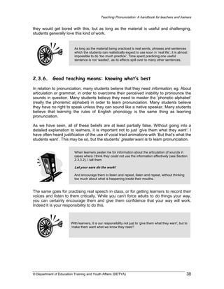 Teaching Pronunciation: A handbook for teachers and trainers

they would get bored with this, but as long as the material is useful and challenging,
students generally love this kind of work.

As long as the material being practiced is real words, phrases and sentences
which the students can realistically expect to use soon in ‘real life’, it is almost
impossible to do ‘too much practice’. Time spent practicing one useful
sentence is not ‘wasted’, as its effects spill over to many other sentences.

2.3.6.

Good teaching means: knowing what’s best

In relation to pronunciation, many students believe that they need information, eg. About
articulation or grammar, in order to overcome their perceived inability to pronounce the
sounds in question. Many students believe they need to master the ‘phonetic alphabet’
(really the phonemic alphabet) in order to learn pronunciation. Many students believe
they have no right to speak unless they can sound like a native speaker. Many students
believe that learning the rules of English phonology is the same thing as learning
pronunciation.
As we have seen, all of these beliefs are at least partially false. Without going into a
detailed explanation to learners, it is important not to just ‘give them what they want’. I
have often heard justification of the use of vocal tract animations with ‘But that’s what the
students want’. This may be so, but the students’ greater want is to learn pronunciation.
When learners pester me for information about the articulation of sounds in
cases where I think they could not use the information effectively (see Section
2.3.3.2), I tell them

Let your ears do the work!
And encourage them to listen and repeat, listen and repeat, without thinking
too much about what is happening inside their mouths.

The same goes for practising real speech in class, or for getting learners to record their
voices and listen to them critically. While you can’t force adults to do things your way,
you can certainly encourage them and give them confidence that your way will work.
Indeed it is your responsibility to do this.

With learners, it is our responsibility not just to ‘give them what they want’, but to
‘make them want what we know they need’!

© Department of Education Training and Youth Affairs (DETYA)

38

 