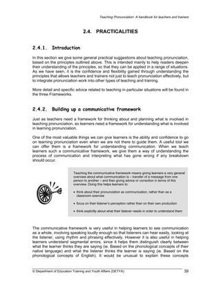 Teaching Pronunciation: A handbook for teachers and trainers

2.4. PRACTICALITIES
2.4.1.

Introduction

In this section we give some general practical suggestions about teaching pronunciation,
based on the principles outlined above. This is intended mainly to help readers deepen
their understanding of the principles, so that they can be applied in a range of situations.
As we have seen, it is the confidence and flexibility gained through understanding the
principles that allows teachers and trainers not just to teach pronunciation effectively, but
to integrate pronunciation work into other types of teaching and training.
More detail and specific advice related to teaching in particular situations will be found in
the three Frameworks.

2.4.2.

Building up a communicative framework

Just as teachers need a framework for thinking about and planning what is involved in
teaching pronunciation, so learners need a framework for understanding what is involved
in learning pronunciation.
One of the most valuable things we can give learners is the ability and confidence to go
on learning pronunciation even when we are not there to guide them. A useful tool we
can offer them is a framework for understanding communication. When we teach
learners such a communicative framework, we give them a way of understanding the
process of communication and interpreting what has gone wrong if any breakdown
should occur.
Teaching the communicative framework means giving learners a very general
overview about what communication is – transfer of a message from one
person to another – and then giving advice or correction in terms of this
overview. Doing this helps learners to:
• think about their pronunciation as communication, rather than as a
classroom exercise
• focus on their listener’s perception rather than on their own production
• think explicitly about what their listener needs in order to understand them

The communicative framework is very useful in helping learners to see communication
as a whole, involving speaking loudly enough so that listeners can hear easily, looking at
the listener, using rhythm and phrasing effectively. However it is also useful in helping
learners understand segmental errors, since it helps them distinguish clearly between
what the learner thinks they are saying (ie. Based on the phonological concepts of their
native language) and what the listener thinks the learner is saying (ie. Based on the
phonological concepts of English). It would be unusual to explain these concepts

© Department of Education Training and Youth Affairs (DETYA)

39

 