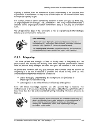 Teaching Pronunciation: A handbook for teachers and trainers

explicitly to learners, but if the teacher has a good understanding of the concepts, their
explanations to the learner can help build up these ideas for the learner without them
having to be explicitly taught.
For example, mistakes can be consistently explained in terms of ‘If you say it that way,
an English speaker will think you said X instead of Y’. This really helps learners to see a
rationale behind English pronunciation, rather than it being a confusing set of arbitrary
rules.
We will look in more detail in the Frameworks at how to help learners at different stages
to build up a communicative framework.
Some terminology
A framework is a set of principles, practices and processes which can be
adapted flexibly to a wide range of actual situations, such as the frameworks
suggested in this Handbook, or the communicative framework.
The communicative approach is the general philosophy, assumptions and
methodology for teaching pronunciation put forward in this Handbook.

2.4.3.

Integrating

This entire project was strongly focused on finding ways of integrating work on
pronunciation into teaching and training, even when separate pronunciation classes
were not possible. Many examples are found throughout the handbook of how to do this.
In general this handbook can only give principles and examples since the essence of
integrating is to be able to respond to problems and issues as they come up. This
emphasises the importance of teachers and trainers

either thoroughly understanding the background and principles of
effective pronunciation teaching
or being clear on the limits of their own knowledge and expertise
Even with limited knowledge, teachers can offer genuine help to learners. The
ineffectiveness of pronunciation teaching often comes about from people thinking they
know more than they do and unintentionally giving misleading information or advice to
learners.
Effective integration of pronunciation work also involves teachers building up a
rapport with learners, and an ongoing relationship so that consistent use of
terms, notations, and frameworks can be built up and allow good
metalinguistic communication. This is worth emphasising to managers,
principals or funding bodies.

© Department of Education Training and Youth Affairs (DETYA)

40

 