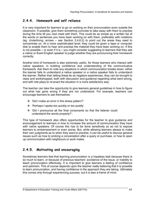 Teaching Pronunciation: A handbook for teachers and trainers

2.4.4.

Homework and self reliance

It is very important for learners to go on working on their pronunciation even outside the
classroom. If possible, give them something concrete to take away with them to practise
during the time till you next meet with them. This could be as simple as a written list of
the words or sentences you have been working on with them, preferably with notations
(eg. Underlining, arrows – see Section 2.4.6.2) to point out the areas they need to
concentrate on. At a more sophisticated level, they could be given a tape or computer
disk to enable them to hear and practise the material they have been working on. If this
is not possible – or even if it is – you might consider suggesting to learners that they ask
a native or fluent English speaker to judge whether they are pronouncing their homework
correctly.
Another kind of homework is also extremely useful, for those learners who interact with
native speakers, in building confidence and understanding of the communicative
framework. Ask them to note any situations in which communication breaks down: either
the learner fails to understand a native speaker or a native speaker fails to understand
the learner. Rather than letting these lie as negative experiences, they can be brought to
class and workshopped, both with discussion and guidance regarding what went wrong,
and with role plays to re-enact the situation in a more satisfactory way.
The teacher can take the opportunity to give learners general guidelines in how to figure
out what has gone wrong if they are not understood. For example, teachers can
encourage learners to ask themselves
‘Did I make an error in the stress pattern?’
‘Perhaps I spoke too quickly or too quietly’
‘Did I pronounce all the final consonants so that the listener could
understand the words properly?’.
This type of homework also offers opportunities for the teacher to give guidance and
encouragement to learners in how to increase the amount of communication they have
with native speakers. Of course this has to be done sensitively so as not to expose
learners to embarrassment or even worse. But, while allowing learners always to make
their own judgments as to when they want to practise, it can be useful to discuss general
issues such as how to prolong a conversation after a query or purchase, or how to open
up communication with neighbours or work mates.

2.4.5.

Motivating and encouraging

Sometimes learners feel that learning pronunciation is a hopeless task because there is
so much to learn, or because of previous teachers’ avoidance of the issue, or inability to
teach pronunciation effectively. It is important to give learners a feeling of confidence
and optimism. This of course depends upon the teacher really believing that it is possible
to learn pronunciation, and having confidence in the approach they are taking. Ultimately
this comes only through experiencing success, but it is also a frame of mind.

© Department of Education Training and Youth Affairs (DETYA)

41

 