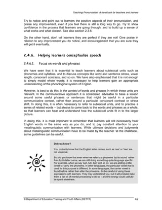 Teaching Pronunciation: A handbook for teachers and trainers

Try to notice and point out to learners the positive aspects of their pronunciation, and
praise any improvement, even if you feel there is still a long way to go. Try to show
confidence in the process that learners are going through, and to build up a sense of
what works and what doesn’t. See also section 2.3.6.
On the other hand, don’t tell learners they are perfect if they are not! Give praise in
relation to any improvement you do notice, and encouragement that you are sure they
will get it eventually.

2.4.6.

Helping learners conceptualise speech

2.4.6.1.

Focus on words and phrases

We have seen that it is essential to teach learners about sublexical units such as
phonemes and syllables, and to discuss concepts like word and sentence stress, vowel
length, consonant contrasts, and so on. We have also emphasised that it is not enough
to simply model whole words; it is necessary to help learners gain an appropriate
understanding of the phonological system of English.
However, is best to do this in the context of words and phrases in which these units are
relevant. In the communicative approach it is considered advisable to base a lesson
around some useful phrases or sentences that might be useful in a particular
communicative context, rather than around a particular consonant contrast or stress
shift. In doing this, it is often necessary to refer to sublexical units, and to practise a
series of related words – but always to come back to the words and phrases as a whole,
so that learners can hear and understand how the sublexical units fit in to the larger
picture.
In doing this, it is most important to remember that learners will not necessarily hear
English words in the same way as you do, and to pay constant attention to your
metalinguistic communication with learners. While ultimate decisions and judgments
about metalinguistic communication have to be made by the teacher ‘at the chalkface’,
some guidelines can be useful.
Did you know?
You probably know that the English letter names, such as ‘ess’ or ‘bee’ are
not universal.
But did you know that even when we refer to a phoneme ‘by its sound’ rather
than by its letter name, we are still doing something quite language specific.
For example, when we say ‘suh, tuh, buh’ and so on, we are adding a little
vowel to ‘carry’ the phoneme. In other languages, the particular vowel that is
used for this purpose is different. In some languages, the carrier vowel is
found before rather than after the phoneme. So be careful of using these
expressions with learners. They may understand you, but it will probably take
them a fair bit of mental processing to do so – and the energy could usefully
be spent elsewhere.

© Department of Education Training and Youth Affairs (DETYA)

42

 