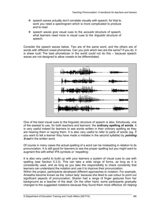 Teaching Pronunciation: A handbook for teachers and trainers

speech waves actually don’t correlate visually with speech; for that to
work you need a spectrogram which is more complicated to produce
and to read
speech waves give visual cues to the acoustic structure of speech;
what learners need more is visual cues to the linguistic structure of
speech.
Consider the speech waves below. Two are of the same word, and the others are of
words with different vowel phonemes. Can you pick which two are the same? If you do, it
is sheer luck! The best phonetician in the world could not do this – because speech
waves are not designed to allow vowels to be differentiated.

One of the best visual cues to the linguistic structure of speech is also, fortuitously, one
of the easiest to use, for both teachers and learners: the ordinary spelling of words. It
is very useful indeed for learners to see words written in their ordinary spelling as they
are hearing them or saying them. It is also very useful to refer to parts of words (eg. If
you want to tell a learner they have made a mistake in the second syllable) by pointing
it out in the written word.
Of course in many cases the actual spelling of a word can be misleading in relation to its
pronunciation. It is still good for learners to see the proper spelling but you might want to
augment this with either IPA symbols or ‘respelling’.
It is also very useful to build up with your learners a system of visual cues to use with
spelling (see Section 5.3.3). This can take a wide range of forms, as long as it is
consistently used, and as long as you take the responsibility to check constantly that
learners can understand the notation and use it to improve their pronunciation.
Within the project, participants developed different approaches to notation. For example,
Ameetha become known as the ‘colour lady’ because she liked to use colour to point out
significant aspects of pronunciation; Sharen had a range of finger gestures from her
background as a teacher of the deaf. On the other hand, some participants gradually
changed to the suggested notations because they found them more effective for helping

© Department of Education Training and Youth Affairs (DETYA)

44

 