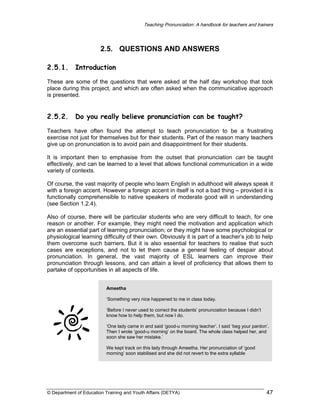 Teaching Pronunciation: A handbook for teachers and trainers

2.5. QUESTIONS AND ANSWERS
2.5.1.

Introduction

These are some of the questions that were asked at the half day workshop that took
place during this project, and which are often asked when the communicative approach
is presented.

2.5.2.

Do you really believe pronunciation can be taught?

Teachers have often found the attempt to teach pronunciation to be a frustrating
exercise not just for themselves but for their students. Part of the reason many teachers
give up on pronunciation is to avoid pain and disappointment for their students.
It is important then to emphasise from the outset that pronunciation can be taught
effectively, and can be learned to a level that allows functional communication in a wide
variety of contexts.
Of course, the vast majority of people who learn English in adulthood will always speak it
with a foreign accent. However a foreign accent in itself is not a bad thing – provided it is
functionally comprehensible to native speakers of moderate good will in understanding
(see Section 1.2.4).
Also of course, there will be particular students who are very difficult to teach, for one
reason or another. For example, they might need the motivation and application which
are an essential part of learning pronunciation; or they might have some psychological or
physiological learning difficulty of their own. Obviously it is part of a teacher’s job to help
them overcome such barriers. But it is also essential for teachers to realise that such
cases are exceptions, and not to let them cause a general feeling of despair about
pronunciation. In general, the vast majority of ESL learners can improve their
pronunciation through lessons, and can attain a level of proficiency that allows them to
partake of opportunities in all aspects of life.
Ameetha
‘Something very nice happened to me in class today.
‘Before I never used to correct the students’ pronunciation because I didn’t
know how to help them, but now I do.
‘One lady came in and said ‘good-u morning teacher’. I said ‘beg your pardon’.
Then I wrote ‘good-u morning’ on the board. The whole class helped her, and
soon she saw her mistake.’
We kept track on this lady through Ameetha. Her pronunciation of ‘good
morning’ soon stabilised and she did not revert to the extra syllable

© Department of Education Training and Youth Affairs (DETYA)

47

 