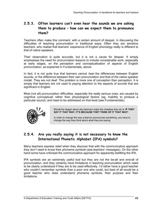Teaching Pronunciation: A handbook for teachers and trainers

2.5.3.

Often learners can’t even hear the sounds we are asking
them to produce – how can we expect them to pronounce
them?

Teachers often make this comment, with a certain amount of despair, in discussing the
difficulties of teaching pronunciation in traditional ways. Often they are sensitive
teachers, who realise that learners’ experience of English phonology really is different to
that of native speakers.
Their observation is quite accurate, but it is not a cause for despair. It simply
emphasises the need for pronunciation lessons to include considerable work, especially
at early stages, on the perception and conceptualisation of aspects of English
pronunciation, as explained in Fundamentals, above.
In fact, it is not quite true that learners cannot hear the differences between English
sounds, or the difference between their own pronunciation and that of the native speaker
model. They are not deaf. The problem is more one of conception than perception. It is
simply that learners are not used to paying attention to the aspects of sounds that are
significant in English.
Most (not all) pronunciation difficulties, especially the really serious ones, are caused by
cognitive (conceptual) rather than physiological factors (eg. Inability to produce a
particular sound), and need to be addressed on that level (see Fundamentals).
Recall the slogan about why learners make the mistakes they do is: IF THEY
SAY IT THAT WAY, IT’S BECAUSE THEY THINK OF IT THAT WAY!
In order to change the way a learner pronounces something, you have to
change the way they think about what they are saying.

2.5.4.

Are you really saying it is not necessary to know the
International Phonetic Alphabet (IPA) symbols?

Many teachers express relief when they discover that with the communicative approach
they don’t need to know their phoneme symbols (see teachers’ messages). On the other
hand some have criticised the communicative approach for apparently belittling the IPA.
IPA symbols are an extremely useful tool but they are not the be-all and end-all of
pronunciation, and they certainly have limitations in teaching pronunciation which need
to be clearly understood if they are to be used effectively. I’d rather have a good teacher
who couldn’t remember symbols than a poor one who could, but best of all would be a
good teacher who does understand phoneme symbols, their purpose and their
limitations.

© Department of Education Training and Youth Affairs (DETYA)

48

 
