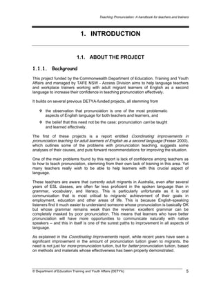 Teaching Pronunciation: A handbook for teachers and trainers

1. INTRODUCTION

1.1. ABOUT THE PROJECT
1.1.1.

Background

This project funded by the Commonwealth Department of Education, Training and Youth
Affairs and managed by TAFE NSW - Access Division aims to help language teachers
and workplace trainers working with adult migrant learners of English as a second
language to increase their confidence in teaching pronunciation effectively.
It builds on several previous DETYA-funded projects, all stemming from
the observation that pronunciation is one of the most problematic
aspects of English language for both teachers and learners, and
the belief that this need not be the case: pronunciation can be taught
and learned effectively.
The first of these projects is a report entitled Coordinating improvements in
pronunciation teaching for adult learners of English as a second language (Fraser 2000),
which outlines some of the problems with pronunciation teaching, suggests some
analyses of their causes, and puts forward recommendations for improving the situation.
One of the main problems found by this report is lack of confidence among teachers as
to how to teach pronunciation, stemming from their own lack of training in this area. Yet
many teachers really wish to be able to help learners with this crucial aspect of
language.
These teachers are aware that currently adult migrants in Australia, even after several
years of ESL classes, are often far less proficient in the spoken language than in
grammar, vocabulary, and literacy. This is particularly unfortunate as it is oral
communication that is most critical to migrants’ achievement of their goals in
employment, education and other areas of life. This is because English-speaking
listeners find it much easier to understand someone whose pronunciation is basically OK
but whose grammar remains weak than the reverse: excellent grammar can be
completely masked by poor pronunciation. This means that learners who have better
pronunciation will have more opportunities to communicate naturally with native
speakers – and this in itself is one of the surest paths to improvement in all aspects of
language.
As explained in the Coordinating Improvements report, while recent years have seen a
significant improvement in the amount of pronunciation tuition given to migrants, the
need is not just for more pronunciation tuition, but for better pronunciation tuition, based
on methods and materials whose effectiveness has been properly demonstrated.

© Department of Education Training and Youth Affairs (DETYA)

5

 