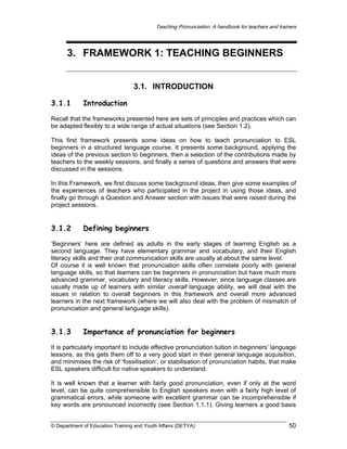 Teaching Pronunciation: A handbook for teachers and trainers

3. FRAMEWORK 1: TEACHING BEGINNERS
3.1. INTRODUCTION
3.1.1

Introduction

Recall that the frameworks presented here are sets of principles and practices which can
be adapted flexibly to a wide range of actual situations (see Section 1.2).
This first framework presents some ideas on how to teach pronunciation to ESL
beginners in a structured language course. It presents some background, applying the
ideas of the previous section to beginners, then a selection of the contributions made by
teachers to the weekly sessions, and finally a series of questions and answers that were
discussed in the sessions.
In this Framework, we first discuss some background ideas, then give some examples of
the experiences of teachers who participated in the project in using those ideas, and
finally go through a Question and Answer section with issues that were raised during the
project sessions.

3.1.2

Defining beginners

‘Beginners’ here are defined as adults in the early stages of learning English as a
second language. They have elementary grammar and vocabulary, and their English
literacy skills and their oral communication skills are usually at about the same level.
Of course it is well known that pronunciation skills often correlate poorly with general
language skills, so that learners can be beginners in pronunciation but have much more
advanced grammar, vocabulary and literacy skills. However, since language classes are
usually made up of learners with similar overall language ability, we will deal with the
issues in relation to overall beginners in this framework and overall more advanced
learners in the next framework (where we will also deal with the problem of mismatch of
pronunciation and general language skills).

3.1.3

Importance of pronunciation for beginners

It is particularly important to include effective pronunciation tuition in beginners’ language
lessons, as this gets them off to a very good start in their general language acquisition,
and minimises the risk of ‘fossilisation’, or stabilisation of pronunciation habits, that make
ESL speakers difficult for native speakers to understand.
It is well known that a learner with fairly good pronunciation, even if only at the word
level, can be quite comprehensible to English speakers even with a fairly high level of
grammatical errors, while someone with excellent grammar can be incomprehensible if
key words are pronounced incorrectly (see Section 1.1.1). Giving learners a good basis
© Department of Education Training and Youth Affairs (DETYA)

50

 