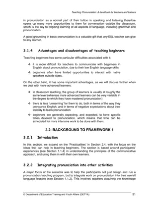 Teaching Pronunciation: A handbook for teachers and trainers

in pronunciation as a normal part of their tuition in speaking and listening therefore
opens up many more opportunities to them for conversation outside the classroom,
which is the key to ongoing learning of all aspects of language, including grammar and
pronunciation.
A good grounding in basic pronunciation is a valuable gift that any ESL teacher can give
to any learner.

3.1.4

Advantages and disadvantages of teaching beginners

Teaching beginners has some particular difficulties associated with it:
it is more difficult for teachers to communicate with beginners in
English about pronunciation, due to their low English language skills
beginners often have limited opportunities to interact with native
speakers outside class.
On the other hand, it has some important advantages, as we will discuss further when
we deal with more advanced learners:
in classroom teaching, the group of learners is usually at roughly the
same level (whereas more advanced learners can be very variable in
the degree to which they have mastered pronunciation)
there is less ‘unlearning’ for them to do, both in terms of the way they
pronounce English, and in terms of negative expectations about their
inability to learn pronunciation
beginners are generally expecting, and expected, to have specific
times devoted to pronunciation, which means that time can be
scheduled for more intensive work to be done with them.

3.2. BACKGROUND TO FRAMEWORK 1
3.2.1

Introduction

In this section, we expand on the ‘Practicalities’ in Section 2.4, with the focus on the
ideas that can help in teaching beginners. The section is based around participants’
experiences (see Section 1.1.4) in understanding the principles of the communicative
approach, and using them in with their own learners.

3.2.2

Integrating pronunciation into other activities

A major focus of the sessions was to help the participants not just design and run a
pronunciation teaching program, but to integrate work on pronunciation into their overall
language lessons (see Section 1.1.2). This involves teachers acquiring the knowledge

© Department of Education Training and Youth Affairs (DETYA)

51

 
