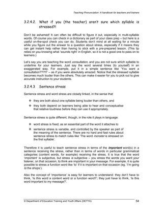 Teaching Pronunciation: A handbook for teachers and trainers

3.2.4.2. What if you (the teacher) aren’t sure which syllable is
stressed?!
Don’t be ashamed! It can often be difficult to figure it out, especially in multi-syllable
words. Of course you can check in a dictionary as part of your class prep – but here is a
useful on-the-spot check you can do. Students don’t mind at all waiting for a minute
while you figure out the answer to a question about stress, especially if it means they
can get instant help rather than having to stick with a pre-prepared lesson. (This tip
relies on you knowing what ‘sounds right’ in English, so it is not a good one to pass on to
learners.)
Let’s say you are teaching the word consultation, and you are not sure which syllable to
underline for your learners. Just say the word several times (to yourself) in an
exaggerated way. For example, put it in a simple sentence like ‘You want a
consultation???!!!’ – as if you were absolutely amazed. Notice that the stressed syllable
becomes much louder than the others. This can make it easier for you to pick out to give
accurate instruction to your students.

3.2.4.3

Sentence stress

Sentence stress and word stress are closely linked, in the sense that
they are both about one syllable being louder than others, and
they both depend on learners being able to hear and conceptualise
that relative loudness before they can use it appropriately.
Sentence stress is quite different, though, in the role it plays in language:
word stress is fixed, as an essential part of the word it attaches to
sentence stress is variable, and controlled by the speaker as part of
the meaning of the sentence. There are no hard and fast rules about
sentence stress to match rules like ‘The word monster is stressed on
the first syllable’.
Therefore it is useful to teach sentence stress in terms of the important word(s) in a
sentence receiving the stress, rather than in terms of words in particular grammatical
categories (content words, for example) receiving the stress. It is true that the word
‘important’ is subjective, but stress is subjective – you stress the words you want your
listener, on that occasion, to think are important in your message. For example, it is quite
possible to stress a function word like ‘to’ if it is important on that occasion (eg. ‘I’m going
to the shops’).
Also the concept of ‘importance’ is easy for learners to understand: they don’t have to
think, ‘Is this word a content word or a function word?’; they just have to think, ‘Is this
word important to my message?’.

© Department of Education Training and Youth Affairs (DETYA)

54

 