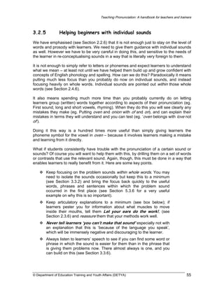 Teaching Pronunciation: A handbook for teachers and trainers

3.2.5

Helping beginners with individual sounds

We have emphasised (see Section 2.2.6) that it is not enough just to stay on the level of
words and prosody with learners. We need to give them guidance with individual sounds
as well. However we have to be very careful in doing this, and sensitive to the needs of
the learner in re-conceptualising sounds in a way that is literally very foreign to them.
It is not enough to simply refer to letters or phonemes and expect learners to understand
what we mean – at least not until we have helped them build up and grow confident with
concepts of English phonology and spelling. How can we do this? Paradoxically it means
putting much less focus than you probably do now on individual sounds, and instead
focusing heavily on whole words. Individual sounds are pointed out within those whole
words (see Section 2.4.6).
It also means spending much more time than you probably currently do on letting
learners group (written) words together according to aspects of their pronunciation (eg.
First sound, long and short vowels, rhyming). When they do this you will see clearly any
mistakes they make (eg. Putting oven and onion with of and on), and can explain their
mistakes in terms they will understand and you can test (eg. ‘oven belongs with love not
of’).
Doing it this way is a hundred times more useful than simply giving learners the
phoneme symbol for the vowel in oven – because it involves learners making a mistake
and learning from it directly.
What if students consistently have trouble with the pronunciation of a certain sound or
sounds? Of course you will want to help them with this, by drilling them on a set of words
or contrasts that use the relevant sound. Again, though, this must be done in a way that
enables learners to really benefit from it. Here are some key points.
Keep focusing on the problem sounds within whole words. You may
need to isolate the sounds occasionally but keep this to a minimum
(see Section 3.3.2) and bring the focus back quickly to the useful
words, phrases and sentences within which the problem sound
occurred in the first place (see Section 5.3.6 for a very useful
example on why this is so important).
Keep articulatory explanations to a minimum (see box below); if
learners pester you for information about what muscles to move
inside their mouths, tell them Let your ears do the work!, (see
Section 2.3.6) and reassure them that your methods work well.

Never tell learners ‘you can’t make that sound’ especially not with
an explanation that this is ‘because of the language you speak’,
which will be immensely negative and discouraging to the learner.
Always listen to learners’ speech to see if you can find some word or
phrase in which the sound is easier for them than in the phrase that
is giving them problems now. There almost always is one, and you
can build on this (see Section 3.3.6).

© Department of Education Training and Youth Affairs (DETYA)

55

 