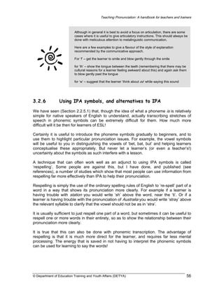 Teaching Pronunciation: A handbook for teachers and trainers

Although in general it is best to avoid a focus on articulation, there are some
cases where it is useful to give articulatory instructions. This should always be
done with meticulous attention to metalinguistic communication.
Here are a few examples to give a flavour of the style of explanation
recommended by the communicative approach.
For ‘f’ – get the learner to smile and blow gently through the smile
for ‘th’ – show the tongue between the teeth (remembering that there may be
cultural reasons for a learner feeling awkward about this) and again ask them
to blow gently past the tongue
for ‘w’ – suggest that the learner ‘think about oo’ while saying this sound

3.2.6

Using IPA symbols, and alternatives to IPA

We have seen (Section 2.2.5.1) that, though the idea of what a phoneme is is relatively
simple for native speakers of English to understand, actually transcribing stretches of
speech in phonemic symbols can be extremely difficult for them. How much more
difficult will it be then for learners of ESL!
Certainly it is useful to introduce the phoneme symbols gradually to beginners, and to
use them to highlight particular pronunciation issues. For example, the vowel symbols
will be useful to you in distinguishing the vowels of ‘bet, bat, but’ and helping learners
conceptualise these appropriately. But never let a learner’s (or even a teacher’s!)
uncertainty about the symbols as such interfere with a lesson.
A technique that can often work well as an adjunct to using IPA symbols is called
‘respelling’. Some people are against this, but I have done, and published (see
references), a number of studies which show that most people can use information from
respelling far more effectively than IPA to help their pronunciation.
Respelling is simply the use of the ordinary spelling rules of English to ‘re-spell’ part of a
word in a way that shows its pronunciation more clearly. For example if a learner is
having trouble with station you would write ‘sh’ above the word, near the ‘ti’. Or if a
learner is having trouble with the pronunciation of Australia you would write ‘stray’ above
the relevant syllable to clarify that the vowel should not be as in ‘stra’.
It is usually sufficient to just respell one part of a word, but sometimes it can be useful to
respell one or more words in their entirety, so as to show the relationship between their
pronunciation more clearly.
It is true that this can also be done with phonemic transcription. The advantage of
respelling is that it is much more direct for the learner, and requires far less mental
processing. The energy that is saved in not having to interpret the phonemic symbols
can be used for learning to say the words!

© Department of Education Training and Youth Affairs (DETYA)

56

 