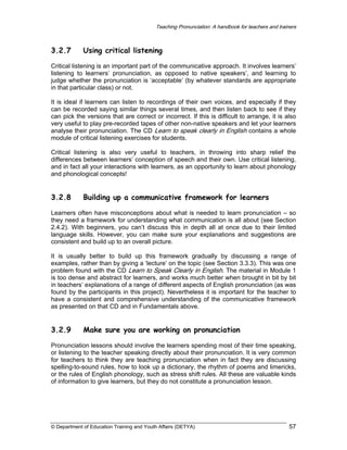 Teaching Pronunciation: A handbook for teachers and trainers

3.2.7

Using critical listening

Critical listening is an important part of the communicative approach. It involves learners’
listening to learners’ pronunciation, as opposed to native speakers’, and learning to
judge whether the pronunciation is ‘acceptable’ (by whatever standards are appropriate
in that particular class) or not.
It is ideal if learners can listen to recordings of their own voices, and especially if they
can be recorded saying similar things several times, and then listen back to see if they
can pick the versions that are correct or incorrect. If this is difficult to arrange, it is also
very useful to play pre-recorded tapes of other non-native speakers and let your learners
analyse their pronunciation. The CD Learn to speak clearly in English contains a whole
module of critical listening exercises for students.
Critical listening is also very useful to teachers, in throwing into sharp relief the
differences between learners’ conception of speech and their own. Use critical listening,
and in fact all your interactions with learners, as an opportunity to learn about phonology
and phonological concepts!

3.2.8

Building up a communicative framework for learners

Learners often have misconceptions about what is needed to learn pronunciation – so
they need a framework for understanding what communication is all about (see Section
2.4.2). With beginners, you can’t discuss this in depth all at once due to their limited
language skills. However, you can make sure your explanations and suggestions are
consistent and build up to an overall picture.
It is usually better to build up this framework gradually by discussing a range of
examples, rather than by giving a ‘lecture’ on the topic (see Section 3.3.3). This was one
problem found with the CD Learn to Speak Clearly in English. The material in Module 1
is too dense and abstract for learners, and works much better when brought in bit by bit
in teachers’ explanations of a range of different aspects of English pronunciation (as was
found by the participants in this project). Nevertheless it is important for the teacher to
have a consistent and comprehensive understanding of the communicative framework
as presented on that CD and in Fundamentals above.

3.2.9

Make sure you are working on pronunciation

Pronunciation lessons should involve the learners spending most of their time speaking,
or listening to the teacher speaking directly about their pronunciation. It is very common
for teachers to think they are teaching pronunciation when in fact they are discussing
spelling-to-sound rules, how to look up a dictionary, the rhythm of poems and limericks,
or the rules of English phonology, such as stress shift rules. All these are valuable kinds
of information to give learners, but they do not constitute a pronunciation lesson.

© Department of Education Training and Youth Affairs (DETYA)

57

 