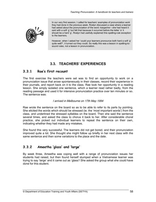 Teaching Pronunciation: A handbook for teachers and trainers

In our very first session, I called for teachers’ examples of pronunciation work
they had done in the previous week. Roslyn discussed a case where a learner
had asked about the pronunciation of the word margarine – she had heard it
said with a soft ‘g’ but felt that because it occurred before the letter ‘a’ it
should be a hard ‘g’. Roslyn had usefully explained this spelling-rule exception
to the learners.
However, when I asked her ‘could your learners pronounce both hard a soft ‘g’
quite well?’, it turned out they could. So really this was a lesson in spelling-tosound rules, not a lesson in pronunciation.

3.3. TEACHERS’ EXPERIENCES
3.3.1

Rae’s first recount

The first exercise the teachers were set was to find an opportunity to work on a
pronunciation issue that arose spontaneously in their classes, record their experience in
their journals, and report back on it to the class. Rae took her opportunity in a reading
lesson. She simply isolated one sentence, which a learner read rather badly, from the
reading passage and used it for intensive pronunciation practice over ten minutes or so.
The sentence was:

I arrived in Melbourne on 17th May 1994
Rae wrote the sentence on the board so as to be able to refer to its parts by pointing.
She elicited the words which should be stressed (ie. the ‘most important words’) from the
class, and underlined the stressed syllables on the board. Then she said the sentence
several times, and asked the class to chorus it back to her. After considerable choral
practice, she picked out individual learners to repeat the sentence on their own,
indicating whether they had made any mistakes.
She found this very successful. The learners did not get bored, and their pronunciation
improved quite a lot. She thought she might follow up briefly in her next class with the
same sentence and then some variations to the place and the date.

3.3.2

Ameetha ‘glass’ and ‘large’

By week three, Ameetha was coping well with a range of pronunciation issues her
students had raised, but then found herself stumped when a Vietnamese learner was
trying to say ‘large’ and it came out as ‘glass’! She asked the group what she could have
done for this student.

© Department of Education Training and Youth Affairs (DETYA)

58

 
