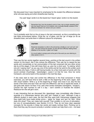 Teaching Pronunciation: A handbook for teachers and trainers

We discussed how it was important to emphasise for the student the difference between
what she was saying and what Ameetha was hearing:

You said ‘large’ (write it on the board) but I heard ‘glass’ (write it on the board).

Remember that, from the student’s point of view, she is simply repeating what
she has heard! Hard as it is to believe, she is actually literally unaware of the
difference between her version and your version.

You’d probably work first on the s/j issue in the last consonant, as this is something she
has likely encountered before. Circle the ‘ss’ of glass, and the ‘ge’ of large (or do as
Ameetha does, and write them in different colours for emphasis).
CAUTION!
Resist the temptation to refer to the phonemes verbally as ‘suh’ and ‘juh’ and
‘guh’. This will confuse the student, as she will have difficulty relating these
syllables to the sounds in ‘glass’ and ‘large’.
It is much better to simply point at the part of the word you are referring to.
(See section 2.4.6.1)

Then say the two words together several times, pointing at the last sound in the written
version on the board. Ask if she notices the difference. Then ask her to repeat the two
words and concentrate on her pronunciation of the last consonant (let any other errors
slip by at this stage). If she still mixes them up, give her a short quiz. Try asking ‘which
one am I saying now?’ as you say one of the words and let her point to the written word
she thinks she hears. If she is still having trouble, try a few more pairs of words with this
sound contrast (‘fuss/fudge’, ‘bass/badge’). Leave it at that for now. Give her some
homework, and come back to this example in the next few days.
If she does start to hear and control the difference in the final consonant in these
exercises, you will have time to work a little on the beginning of the word. Again, start
with visual notation. Write a ‘g’ at the beginning of ‘large’ and cross it out. Say the two
words a few times and see if she can hear the difference; ask her to repeat the words. If
she goes well, leave it at that; if not, add a few similar examples (‘land/gland’, ‘loo/glue’).
Choose the right moment to call it a day – don’t overtire or frustrate the student.
Reassure her she will get it soon.
It was interesting that we discussed this ‘glass/large’ case immediately after Eileen’s
example of a Vietnamese learner who said ‘jam’ instead of ‘sam’. Although it was a
different student in each case, the fact that they were both Vietnamese suggests that
they might both have made similar errors – ‘glass’ for ‘large’ and ‘jam’ for ‘sam’. What
does this show? They can make both sounds! Their problem is not one of articulation,
but one of conceptualisation (see Section 2.2.3.3). They do not have clear separate
concepts for the sounds in these two words and easily confuse them. Pointing out to
them that they say the sound correctly in another context can help them a lot – not least

© Department of Education Training and Youth Affairs (DETYA)

59

 