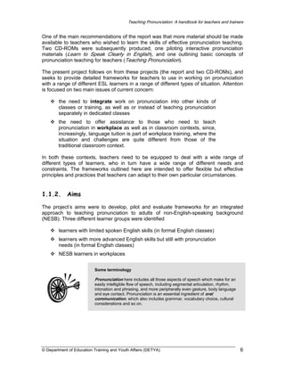 Teaching Pronunciation: A handbook for teachers and trainers

One of the main recommendations of the report was that more material should be made
available to teachers who wished to learn the skills of effective pronunciation teaching.
Two CD-ROMs were subsequently produced, one piloting interactive pronunciation
materials (Learn to Speak Clearly in English), and one outlining basic concepts of
pronunciation teaching for teachers (Teaching Pronunciation).
The present project follows on from these projects (the report and two CD-ROMs), and
seeks to provide detailed frameworks for teachers to use in working on pronunciation
with a range of different ESL learners in a range of different types of situation. Attention
is focused on two main issues of current concern:
the need to integrate work on pronunciation into other kinds of
classes or training, as well as or instead of teaching pronunciation
separately in dedicated classes
the need to offer assistance to those who need to teach
pronunciation in workplace as well as in classroom contexts, since,
increasingly, language tuition is part of workplace training, where the
situation and challenges are quite different from those of the
traditional classroom context.
In both these contexts, teachers need to be equipped to deal with a wide range of
different types of learners, who in turn have a wide range of different needs and
constraints. The frameworks outlined here are intended to offer flexible but effective
principles and practices that teachers can adapt to their own particular circumstances.

1.1.2.

Aims

The project’s aims were to develop, pilot and evaluate frameworks for an integrated
approach to teaching pronunciation to adults of non-English-speaking background
(NESB). Three different learner groups were identified
learners with limited spoken English skills (in formal English classes)
learners with more advanced English skills but still with pronunciation
needs (in formal English classes)
NESB learners in workplaces
Some terminology

Pronunciation here includes all those aspects of speech which make for an
easily intelligible flow of speech, including segmental articulation, rhythm,
intonation and phrasing, and more peripherally even gesture, body language
and eye contact. Pronunciation is an essential ingredient of oral
communication, which also includes grammar, vocabulary choice, cultural
considerations and so on.

© Department of Education Training and Youth Affairs (DETYA)

6

 
