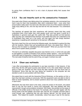 Teaching Pronunciation: A handbook for teachers and trainers

by giving them confidence that it is not a lack of physical ability that causes their
problem.

3.3.3

Ros and Ameetha work on the communicative framework

One week when Sharen was talking about her workplace sessions, she commented how
hard it was for them that Australians often didn’t understand them – even when their
pronunciation really wasn’t too bad at all. She told us how one of the workers seemed to
really enjoy talking to her, and one day had told her this was because ‘You understand
me!’
The teachers all agreed that their experience with learners meant that they could
understand them much better than most people could, and how good it would be if
Australians in general could gain this useful skill. They also pointed out that learners
often say they can understand their teachers much better than they can understand a lot
of Australians they meet out in the world, and that again this was simply teachers’
experience in speaking with sensitivity for the learners’ difficulties.
Ros took a lead from this and during the following week, she decided to explore this idea
with her students. Rather than just sympathising with them, she asked them ‘Why is it
that you find me easier to understand than other people?’ ‘What can you learn from that
about how to speak clearly yourself?’
This led to an extremely valuable discussion (see Section 2.4.2), in which she was able
to pull together a number of threads of her previous weeks’ lessons – and one that Ros
could refer back to frequently in helping her learners develop their pronunciation skills.
The next week Ameetha tried the same thing, and again it worked very well.

3.3.4

Eileen uses multimedia

I was often encouraging the participants to use tape recorders in their lessons. A few
times they did this with good success (see Section 5.3.4). One week Eileen had been
going to tape her students but then found the tape recorder she had found had no
microphone. Since that day she was taking her students to the computer lab she
decided to work on pronunciation with them there.
She asked them to work with the Interactive Picture Dictionary, on the section on fruit, a
topic they had been working on previously. With this equipment users are able to click to
listen to words repeatedly, and to answer questions about how many syllables there are
in each word.
Afterwards she took them back to the class, wrote the words on the board, and asked
them to say the fruit words in chorus and individually. She was pleased with their
improvement, though some problems remained. With these, she pointed out the areas of
difficulty in the written words on the board. For example, when one said ‘apples’ with the
wrong vowel in the first syllable, she wrote ‘ape’ near the ‘ap’ of apples, and then drew a
cross through ‘ape’, explaining that she was hearing ‘ape-els’, but she should hear
‘apples’. This helped the student. (Incidentally, notice how easy it was for this learner,

© Department of Education Training and Youth Affairs (DETYA)

60

 