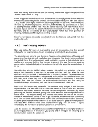 Teaching Pronunciation: A handbook for teachers and trainers

even after having worked all that time on listening, to still think ‘apple’ was pronounced
‘ape-el’ – see Section 2.2.3.7).
Eileen suggested that this lesson was evidence that counting syllables is more effective
than locating stressed syllables. We had previously debated this point a bit (see Section
3.4.3). Maybe she is right, and indeed counting syllables can be useful with some types
of words (eg. Past tense problems). However, I still stand by my general advice to work
on locating stressed syllables first. I think the picture dictionary work was effective mainly
because it gave learners the opportunity to listen repeatedly to words at the right level
for them, and to concentrate on their pronunciation rather than their grammar or
meaning, not because of the syllable counting as such.
Eileen’s own lesson afterwards consolidated what the learners had gained from the
multimedia work.

3.3.5

Rae’s housing example

Rae was looking for ways of incorporating work on pronunciation into the general
syllabus for her beginner class. Here’s one strategy she tried with great success.
The students were working on a theme on housing, writing descriptions of houses and
apartments, learning relevant vocabulary, and discussing how to rent accommodation
that suited them. She had previously used a dictation exercise to help students learn
spelling and grammar, but this time decided to expand it to give them more work on
pronunciation. Instead of dictating the sentences herself, she asked the students to do it
for her.
She didn’t just let them tackle it alone, however; she called for a volunteer, took him
outside the classroom to practise the sentence with her, and then when he was
confident, brought him back in and asked him to dictate to the class. The students wrote
down the sentence, then marked their own work, and the class discussed any errors that
had been made – were they due to the dictating student’s pronunciation, or their own
hearing? The class then practised the whole sentence in chorus, with Rae calling on
individuals to say it occasionally, and then the next volunteer was called for.
Rae found this lesson very successful. The students really enjoyed it and she was
impressed with how well each one dictated their sentence. The students who were left
alone while Rae worked with each volunteer, far from being bored, spontaneously began
practising the previous sentence, giving each other feedback, and raising questions for
Rae’s return. They stopped talking and listened with interest as soon as the ‘dictator’
walked in. After the first couple of hard-to-get volunteers, the students were clamouring
for a turn and were disappointed there wasn’t time for everyone to dictate a sentence.
Students’ pronunciation of the sentences to the class really was good after their practice
with Rae. Most dictation errors were listener-induced (eg. ‘live’ for ‘leave’) – again
emphasising the importance of conceptualisation in pronunciation.
Also, the exercise led into useful discussion of the importance of ‘speaking for a listener’
(ie. having your listener in mind when you speak), and of strategies for achieving good
communication outside the classroom.

© Department of Education Training and Youth Affairs (DETYA)

61

 