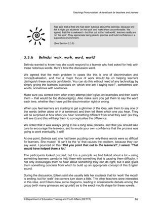 Teaching Pronunciation: A handbook for teachers and trainers

Rae said that at first she had been dubious about this exercise, because she
felt it might put students ‘on the spot’ and make them uncomfortable. We
agreed that this is awkward – but that out in the ‘real world’, learners really are
‘on the spot’. They appreciate being able to practise and build confidence in a
supportive environment.
(See Section 2.3.6)

3.3.6

Belinda: ‘walk, work, word, world’

Belinda wanted to know how she could respond to a learner who had asked for help with
these notorious words. Here’s how the discussion went.
We agreed that the main problem in cases like this is one of discrimination and
conceptualisation, and that a major focus of work should be on helping learners
distinguish these sounds confidently. You can do this without need of any technology by
simply giving the learners exercises on ‘which one am I saying now?’, sometimes with
words, sometimes with sentences.
Make sure you correct them after every attempt (don’t give ten examples and then score
them – that would be too discouraging). Also make sure you get them to say the word
each time, whether they have got the discrimination right or wrong.
When you feel learners are starting to get a glimmer of the idea, ask them to say one of
the words (either alone or in a sentence) and then tell them which one you hear. They
will be surprised at how often you hear ‘something different from what they said’ (as they
will see it) and this will help them to conceptualise the difference.
We noted that it was always going to be a long slow process, and that you should take
care to encourage the learners, and to exude your own confidence that the process was
going to work eventually. It will!
At one point, Belinda said she had been puzzling over why these words were so difficult
for learners. She mused ‘It can’t be the ‘w’ that causes the problem, because they can
say were’. I pounced on this! ‘Did you point that out to the learners?’, I asked. ‘That
would have helped them a lot.’
The participants looked puzzled, but it is a principle we had talked about a lot – using
something learners can do to help them with something that is causing them difficulty. It
not only encourages them to hear about something they can do right, but it also gives
them something concrete from which to build up an appropriate concept of this English
sound.
During the discussion, Eileen said she usually tells her students that for ‘work’ the mouth
is smiling, but for ‘walk’ the corners turn down a little. The other teachers were interested
in this idea, and Eileen drew some diagrams, leading to considerable debate among the
group (with many grimaces and grunts!) as to the exact mouth shape for these vowels.

© Department of Education Training and Youth Affairs (DETYA)

62

 