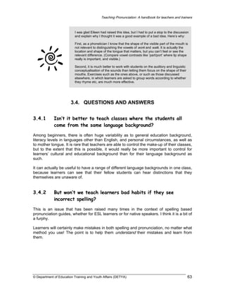 Teaching Pronunciation: A handbook for teachers and trainers

I was glad Eileen had raised this idea, but I had to put a stop to the discussion
and explain why I thought it was a good example of a bad idea. Here’s why:
First, as a phonetician I know that the shape of the visible part of the mouth is
not relevant to distinguishing the vowels of work and walk. It is actually the
location and shape of the tongue that matters, but you can’t feel or see the
relevant difference. (Compare vowel contrasts like ‘part/port’ where lip shape
really is important, and visible.)
Second, it is much better to work with students on the auditory and linguistic
conceptualisation of the sounds than letting them focus on the shape of their
mouths. Exercises such as the ones above, or such as those discussed
elsewhere, in which learners are asked to group words according to whether
they rhyme etc, are much more effective.

3.4. QUESTIONS AND ANSWERS
3.4.1

Isn’t it better to teach classes where the students all
come from the same language background?

Among beginners, there is often huge variability as to general education background,
literacy levels in languages other than English, and personal circumstances, as well as
to mother tongue. It is rare that teachers are able to control the make-up of their classes,
but to the extent that this is possible, it would really be more important to control for
learners’ cultural and educational background than for their language background as
such.
It can actually be useful to have a range of different language backgrounds in one class,
because learners can see that their fellow students can hear distinctions that they
themselves are unaware of.

3.4.2

But won’t we teach learners bad habits if they see
incorrect spelling?

This is an issue that has been raised many times in the context of spelling based
pronunciation guides, whether for ESL learners or for native speakers. I think it is a bit of
a furphy.
Learners will certainly make mistakes in both spelling and pronunciation, no matter what
method you use! The point is to help them understand their mistakes and learn from
them.

© Department of Education Training and Youth Affairs (DETYA)

63

 