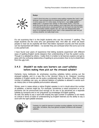 Teaching Pronunciation: A handbook for teachers and trainers

Roslyn
I used to think that when my students made spelling mistakes like ‘lookt’ it was
because I had confused them by showing them that ‘-ed’ is pronounced as ‘t’
in some cases and ‘d’ in other cases. So last term, I was really careful I
never wrote ‘t’ anywhere near ‘looked’ or other similar words. I only ever
wrote the words with the correct spelling, and to help them with pronunciation,
I just said the words aloud, and grouped them on the board into sets that take
‘t’ in pronunciation (baked, tapped, etc). So I was very disappointed when
three of my brightest students wrote ‘lookt’ in their assessment task! Not just
ordinary students, but really bright ones.

It’s not surprising that it is the bright students who use the incorrect ‘t’ spelling. The
bright students are the ones who can generalise best. And after all, when we teach
people to read we do explicitly tell them that letters represent sounds and that sounds
can be represented with letters – no wonder they are confused when this turns out to be
a very partial truth.
I have found over years of experience that letting students experiment with different
ways of spelling English words deepens their understanding of how the system works.
Though it is debated by others, I really think it is better to let learners explore and get to
grips with the confusing relationship of spelling to pronunciation than to try to shield them
from the ugly truth.

3.4.3

Shouldn’t we make sure learners can count syllables
before making them pick out the stressed syllable?

Certainly many textbooks do emphasise counting syllables before picking out the
stressed syllable, and in a way this is the ‘obvious’ thing to do. However, counting
syllables in English words can be quite a problematic task for learners. Often the exact
number of syllables can vary, as optional deletion of syllables is allowed in words such
as history (two or three syllable pronunciation allowed).
Worse, even in cases where a native English speaker is not in doubt about the number
of syllables, a learner might be. For example, sometimes a nasal consonant or an /s/
phoneme can be pronounced loud enough on its own to be perceived as a separate
syllable by someone who is not ‘prejudiced’ by knowledge of English spelling.
As well, the ability to say a word with exactly the right number of syllables is not nearly
so critical in terms of ease of understanding by English listeners as the ability to say a
word with the right syllable stressed.

Certainly it is useful for learners to practise counting syllables, but this should
come after, not before, they have gained complete confidence with stressed
syllables.

© Department of Education Training and Youth Affairs (DETYA)

64

 