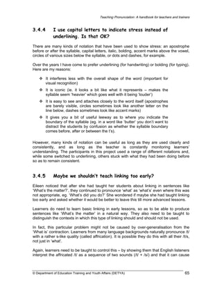 Teaching Pronunciation: A handbook for teachers and trainers

3.4.4

I use capital letters to indicate stress instead of
underlining. Is that OK?

There are many kinds of notation that have been used to show stress: an apostrophe
before or after the syllable, capital letters, italic, bolding, accent marks above the vowel,
circles of various sizes below the syllable, or dots and dashes, for example.
Over the years I have come to prefer underlining (for handwriting) or bolding (for typing).
Here are my reasons:
It interferes less with the overall shape of the word (important for
visual recognition)
It is iconic (ie. it looks a bit like what it represents – makes the
syllable seem ‘heavier’ which goes well with it being ‘louder’)
It is easy to see and attaches closely to the word itself (apostrophes
are barely visible, circles sometimes look like another letter on the
line below, dashes sometimes look like accent marks)
It gives you a bit of useful leeway as to where you indicate the
boundary of the syllable (eg. in a word like ‘butter’ you don’t want to
distract the students by confusion as whether the syllable boundary
comes before, after or between the t’s).
However, many kinds of notation can be useful as long as they are used clearly and
consistently, and as long as the teacher is constantly monitoring learners’
understanding. The participants in this project used a range of different notations and,
while some switched to underlining, others stuck with what they had been doing before
so as to remain consistent.

3.4.5

Maybe we shouldn’t teach linking too early?

Eileen noticed that after she had taught her students about linking in sentences like
‘What’s the matter?’, they continued to pronounce ‘what’ as ‘what’s’ even where this was
not appropriate, eg. ‘What’s did you do?’ She wondered if maybe she had taught linking
too early and asked whether it would be better to leave this till more advanced lessons.
Learners do need to learn basic linking in early lessons, so as to be able to produce
sentences like ‘What’s the matter’ in a natural way. They also need to be taught to
distinguish the contexts in which this type of linking should and should not be used.
In fact, this particular problem might not be caused by over-generalisation from the
‘What is’ contraction. Learners from many language backgrounds naturally pronounce /t/
with a rather s-like quality (called affrication). It is possible they do this with all their /t/s,
not just in ‘what’.
Again, learners need to be taught to control this – by showing them that English listeners
interpret the affricated /t/ as a sequence of two sounds (/t/ + /s/) and that it can cause

© Department of Education Training and Youth Affairs (DETYA)

65

 