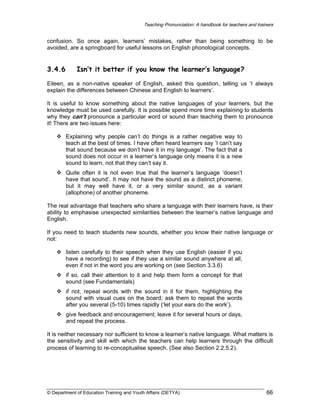 Teaching Pronunciation: A handbook for teachers and trainers

confusion. So once again, learners’ mistakes, rather than being something to be
avoided, are a springboard for useful lessons on English phonological concepts.

3.4.6

Isn’t it better if you know the learner’s language?

Eileen, as a non-native speaker of English, asked this question, telling us ‘I always
explain the differences between Chinese and English to learners’.
It is useful to know something about the native languages of your learners, but the
knowledge must be used carefully. It is possible spend more time explaining to students
why they can’t pronounce a particular word or sound than teaching them to pronounce
it! There are two issues here:
Explaining why people can’t do things is a rather negative way to
teach at the best of times. I have often heard learners say ‘I can’t say
that sound because we don’t have it in my language’. The fact that a
sound does not occur in a learner’s language only means it is a new
sound to learn, not that they can’t say it.
Quite often it is not even true that the learner’s language ‘doesn’t
have that sound’. It may not have the sound as a distinct phoneme,
but it may well have it, or a very similar sound, as a variant
(allophone) of another phoneme.
The real advantage that teachers who share a language with their learners have, is their
ability to emphasise unexpected similarities between the learner’s native language and
English.
If you need to teach students new sounds, whether you know their native language or
not:
listen carefully to their speech when they use English (easier if you
have a recording) to see if they use a similar sound anywhere at all,
even if not in the word you are working on (see Section 3.3.6)
if so, call their attention to it and help them form a concept for that
sound (see Fundamentals)
if not, repeat words with the sound in it for them, highlighting the
sound with visual cues on the board; ask them to repeat the words
after you several (5-10) times rapidly (‘let your ears do the work’).
give feedback and encouragement; leave it for several hours or days,
and repeat the process.
It is neither necessary nor sufficient to know a learner’s native language. What matters is
the sensitivity and skill with which the teachers can help learners through the difficult
process of learning to re-conceptualise speech. (See also Section 2.2.5.2).

© Department of Education Training and Youth Affairs (DETYA)

66

 