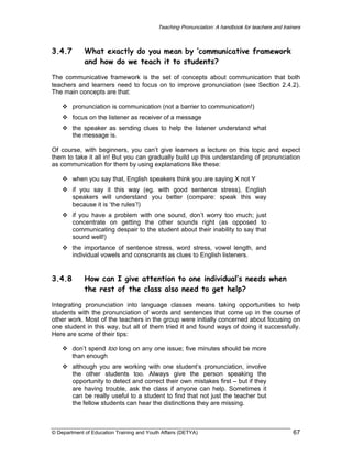Teaching Pronunciation: A handbook for teachers and trainers

3.4.7

What exactly do you mean by ‘communicative framework
and how do we teach it to students?

The communicative framework is the set of concepts about communication that both
teachers and learners need to focus on to improve pronunciation (see Section 2.4.2).
The main concepts are that:
pronunciation is communication (not a barrier to communication!)
focus on the listener as receiver of a message
the speaker as sending clues to help the listener understand what
the message is.
Of course, with beginners, you can’t give learners a lecture on this topic and expect
them to take it all in! But you can gradually build up this understanding of pronunciation
as communication for them by using explanations like these:
when you say that, English speakers think you are saying X not Y
if you say it this way (eg. with good sentence stress), English
speakers will understand you better (compare: speak this way
because it is ‘the rules’!)
if you have a problem with one sound, don’t worry too much; just
concentrate on getting the other sounds right (as opposed to
communicating despair to the student about their inability to say that
sound well!)
the importance of sentence stress, word stress, vowel length, and
individual vowels and consonants as clues to English listeners.

3.4.8

How can I give attention to one individual’s needs when
the rest of the class also need to get help?

Integrating pronunciation into language classes means taking opportunities to help
students with the pronunciation of words and sentences that come up in the course of
other work. Most of the teachers in the group were initially concerned about focusing on
one student in this way, but all of them tried it and found ways of doing it successfully.
Here are some of their tips:
don’t spend too long on any one issue; five minutes should be more
than enough
although you are working with one student’s pronunciation, involve
the other students too. Always give the person speaking the
opportunity to detect and correct their own mistakes first – but if they
are having trouble, ask the class if anyone can help. Sometimes it
can be really useful to a student to find that not just the teacher but
the fellow students can hear the distinctions they are missing.

© Department of Education Training and Youth Affairs (DETYA)

67

 