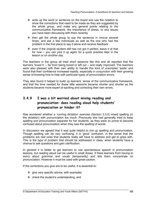 Teaching Pronunciation: A handbook for teachers and trainers

write up the word or sentence on the board and use the notation to
show the corrections that need to be made as they are suggested by
the whole group, and make any general points relating to the
communicative framework, the importance of stress, or any issues
you have been discussing with them recently
then get the whole group to say the sentence in chorus several
times, and ask a few individuals as well as the one who had the
problem in the first place to say it alone and receive feedback
even if the original student still has not got it perfect, leave it at that
for now – you can pick it up again for a quick practice later in the
lesson or on another day.
The teachers in the group all tried short sessions like this and all reported that the
learners ‘loved it’ – far from being bored or left out – and really improved. The teachers
were also pleased with their own ability to handle this kind of unscripted ‘aside’ and
found that their confidence increased rapidly, especially in conjunction with their growing
sense of knowing how to help with particular types of pronunciation errors.
They also found it helped to build up learners’ sense of the communicative framework,
and that the time needed for these little sessions became shorter and shorter as the
students became more expert at spotting and correcting their own errors.

3.4.9

I was a bit worried about mixing reading and
pronunciation: does reading aloud help students’
pronunciation or hinder it?

Rae wondered whether a ‘running dictation’ exercise (Section 3.3.4) mixed spelling (in
the dictation) with pronunciation too much. Previously she had generally tried to keep
spelling and pronunciation separate for her students, as they were so prone to become
confused about pronunciation when they saw the spelling of words.
In discussion we agreed that it was quite helpful to mix up spelling and pronunciation.
Though spelling can be very confusing, it is ‘good’ confusion, in the sense that the
problems are real ones that students really will have to address and get to grips with.
This is the type of problem that should be addressed in class, when students have a
chance to ask questions and gain clarification.
In general it is better to get learners to use spontaneous speech in pronunciation
lessons, but reading aloud can be useful in small doses. It frees learners from having to
worry about grammar and vocab (temporarily) and lets them concentrate on
pronunciation. However it must be used with great caution.
If the corrections you give are to be useful, it is essential to:
give very specific advice, with examples
check the student’s understanding, and

© Department of Education Training and Youth Affairs (DETYA)

68

 