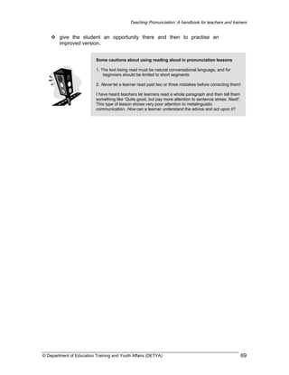 Teaching Pronunciation: A handbook for teachers and trainers

give the student an opportunity there and then to practise an
improved version.
Some cautions about using reading aloud in pronunciation lessons
1. The text being read must be natural conversational language, and for
beginners should be limited to short segments
2. Never let a learner read past two or three mistakes before correcting them!
I have heard teachers let learners read a whole paragraph and then tell them
something like ‘Quite good, but pay more attention to sentence stress. Next!’.
This type of lesson shows very poor attention to metalinguistic
communication. How can a learner understand the advice and act upon it?

© Department of Education Training and Youth Affairs (DETYA)

69

 