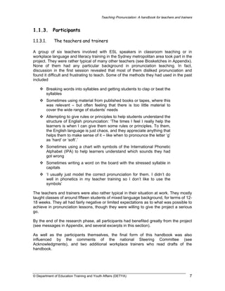Teaching Pronunciation: A handbook for teachers and trainers

1.1.3.

Participants

1.1.3.1.

The teachers and trainers

A group of six teachers involved with ESL speakers in classroom teaching or in
workplace language and literacy training in the Sydney metropolitan area took part in the
project. They were rather typical of many other teachers (see Biosketches in Appendix).
None of them had any particular background in pronunciation teaching. In fact,
discussion in the first session revealed that most of them disliked pronunciation and
found it difficult and frustrating to teach. Some of the methods they had used in the past
included
Breaking words into syllables and getting students to clap or beat the
syllables
Sometimes using material from published books or tapes, where this
was relevant – but often feeling that there is too little material to
cover the wide range of students’ needs
Attempting to give rules or principles to help students understand the
structure of English pronunciation: ‘The times I feel I really help the
learners is when I can give them some rules or principles. To them,
the English language is just chaos, and they appreciate anything that
helps them to make sense of it – like when to pronounce the letter ‘g’
as ‘hard’ or ‘soft’.’
Sometimes using a chart with symbols of the International Phonetic
Alphabet (IPA) to help learners understand which sounds they had
got wrong
Sometimes writing a word on the board with the stressed syllable in
capitals
‘I usually just model the correct pronunciation for them. I didn’t do
well in phonetics in my teacher training so I don’t like to use the
symbols’
The teachers and trainers were also rather typical in their situation at work. They mostly
taught classes of around fifteen students of mixed language background, for terms of 1218 weeks. They all had fairly negative or limited expectations as to what was possible to
achieve in pronunciation lessons, though they were willing to give the project a serious
go.
By the end of the research phase, all participants had benefited greatly from the project
(see messages in Appendix, and several excerpts in this section).
As well as the participants themselves, the final form of this handbook was also
influenced by the comments of the national Steering Committee (see
Acknowledgments), and two additional workplace trainers who read drafts of the
handbook.

© Department of Education Training and Youth Affairs (DETYA)

7

 