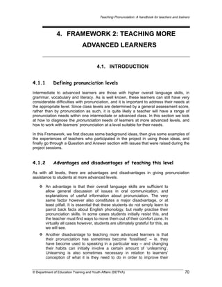 Teaching Pronunciation: A handbook for teachers and trainers

4. FRAMEWORK 2: TEACHING MORE
ADVANCED LEARNERS
4.1. INTRODUCTION
4.1.1

Defining pronunciation levels

Intermediate to advanced learners are those with higher overall language skills, in
grammar, vocabulary and literacy. As is well known, these learners can still have very
considerable difficulties with pronunciation, and it is important to address their needs at
the appropriate level. Since class levels are determined by a general assessment score,
rather than by pronunciation as such, it is quite likely a teacher will have a range of
pronunciation needs within one intermediate or advanced class. In this section we look
at how to diagnose the pronunciation needs of learners at more advanced levels, and
how to work with learners’ pronunciation at a level suitable for their needs.
In this Framework, we first discuss some background ideas, then give some examples of
the experiences of teachers who participated in the project in using those ideas, and
finally go through a Question and Answer section with issues that were raised during the
project sessions.

4.1.2

Advantages and disadvantages of teaching this level

As with all levels, there are advantages and disadvantages in giving pronunciation
assistance to students at more advanced levels.
An advantage is that their overall language skills are sufficient to
allow general discussion of issues in oral communication, and
explanations of useful information about pronunciation. The very
same factor however also constitutes a major disadvantage, or at
least pitfall. It is essential that these students do not simply learn to
parrot back facts about English phonology, but really practise their
pronunciation skills. In some cases students initially resist this, and
the teacher must find ways to move them out of their comfort zone. In
virtually all cases however, students are ultimately grateful for this, as
we will see.
Another disadvantage to teaching more advanced learners is that
their pronunciation has sometimes become ‘fossilised’ – ie. they
have become used to speaking in a particular way – and changing
their habits can initially involve a certain amount of ‘unlearning’.
Unlearning is also sometimes necessary in relation to learners’
conception of what it is they need to do in order to improve their

© Department of Education Training and Youth Affairs (DETYA)

70

 