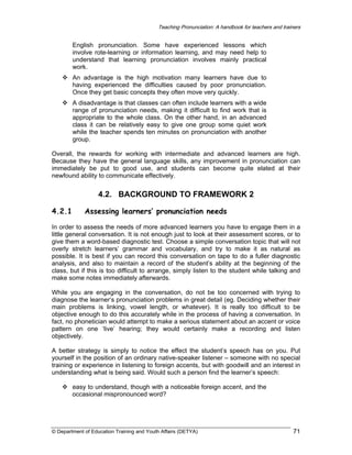 Teaching Pronunciation: A handbook for teachers and trainers

English pronunciation. Some have experienced lessons which
involve rote-learning or information learning, and may need help to
understand that learning pronunciation involves mainly practical
work.
An advantage is the high motivation many learners have due to
having experienced the difficulties caused by poor pronunciation.
Once they get basic concepts they often move very quickly.
A disadvantage is that classes can often include learners with a wide
range of pronunciation needs, making it difficult to find work that is
appropriate to the whole class. On the other hand, in an advanced
class it can be relatively easy to give one group some quiet work
while the teacher spends ten minutes on pronunciation with another
group.
Overall, the rewards for working with intermediate and advanced learners are high.
Because they have the general language skills, any improvement in pronunciation can
immediately be put to good use, and students can become quite elated at their
newfound ability to communicate effectively.

4.2. BACKGROUND TO FRAMEWORK 2
4.2.1

Assessing learners’ pronunciation needs

In order to assess the needs of more advanced learners you have to engage them in a
little general conversation. It is not enough just to look at their assessment scores, or to
give them a word-based diagnostic test. Choose a simple conversation topic that will not
overly stretch learners’ grammar and vocabulary, and try to make it as natural as
possible. It is best if you can record this conversation on tape to do a fuller diagnostic
analysis, and also to maintain a record of the student’s ability at the beginning of the
class, but if this is too difficult to arrange, simply listen to the student while talking and
make some notes immediately afterwards.
While you are engaging in the conversation, do not be too concerned with trying to
diagnose the learner‘s pronunciation problems in great detail (eg. Deciding whether their
main problems is linking, vowel length, or whatever). It is really too difficult to be
objective enough to do this accurately while in the process of having a conversation. In
fact, no phonetician would attempt to make a serious statement about an accent or voice
pattern on one ‘live’ hearing; they would certainly make a recording and listen
objectively.
A better strategy is simply to notice the effect the student’s speech has on you. Put
yourself in the position of an ordinary native-speaker listener – someone with no special
training or experience in listening to foreign accents, but with goodwill and an interest in
understanding what is being said. Would such a person find the learner’s speech:
easy to understand, though with a noticeable foreign accent, and the
occasional mispronounced word?

© Department of Education Training and Youth Affairs (DETYA)

71

 
