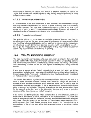 Teaching Pronunciation: A handbook for teachers and trainers

which vowel is intended; or it could be a mixture of different problems; or it could be
‘higher level’ issues such a speaking very quickly, having very poor phrasing, or using
inappropriate intonation.

4.2.1.2 Pronunciation Intermediate
It’s likely learners at this level understand, at least intuitively, about word stress, though
they may still use incorrect stress on a number of words. They may have more problems
with sentence stress. They may have problems of speaking too fast or too slow, or of
adding lots of ‘aahh’ or ‘eerrrr’ noises in inappropriate places. They may still leave off a
significant number of consonants, or mix up a lot of vowel distinctions.

4.2.1.3 Pronunciation Advanced
We won’t be talking too much about pronunciation advanced learners here, but for
completeness, these are the ones who are easy to understand at the sentence level but
may need help with extended speech, such as reporting at meetings, giving instructions,
or delivering a speech. Or they may be more concerned with conversational speech –
how to get the colloquialisms and contractions right. Or they may want to ‘reduce their
accent’ – try to gain a more native-like way of speaking.

4.2.2

Using the pronunciation assessment

The most important reason to assess what level learners are at is to give them work that
is at the right level for them. In this Framework we will look at how you can help learners
with intermediate pronunciation. First however, in this section, we will say a few words
about elementary students. We will not have a great deal to say about really advanced
learners.
If you have a learner whose English generally is at a fairly high level, but whose
pronunciation is at elementary level, you will need to find ways of taking them back over
the work suggested in Framework 1 for beginners, since they have obviously missed out
on the basics in their previous tuition.
This can be difficult to do if you have only one or two learners who need this work in a
class of more advanced students – though check carefully: it might be that quite a
number of other learners in the class would appreciate some ‘back to basics’ work on
pronunciation. Perhaps you will need to find a way of taking a small group out of the
class for work on pronunciation. This must, as you know, be done with sensitivity, both
for the sake of saving the ‘face’ of the elementary learners, and so as to keep the
remainder of the class happily and fruitfully occupied.
If the learner can barely get out a whole sentence that is comprehensible, don’t give
them work on ‘bit bet bat’, or on ‘th’, or even on ‘r’ and ‘l’ (see Section 2.4.6). Work with
them on everyday phrases and sentences that they really have to use in their everyday
life outside class (eg. Greetings, place names, phone numbers, encounters in shops or
public transport) even if their general grammar is way ahead of this. Your aim is to get a
pronunciation of the phrase as a whole that is comprehensible to an ordinary native
speaker.

© Department of Education Training and Youth Affairs (DETYA)

73

 