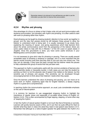 Teaching Pronunciation: A handbook for teachers and trainers

Remember always to be attuned to how well learners are able to use the
information you give them to improve their pronunciation.

4.2.4

Rhythm and phrasing

One advantage of a focus on stress is that it helps unite not just word pronunciation with
sentence pronunciation, but intonation with rhythm and phrasing. It is often useful to start
with work on phrasing rather than rhythm.
Good phrasing can be taught by drawing students’ attention to how words ‘go together in
groups’ and the idea that pauses should be left between these groups to allow the
listener to understand what is being said. It is usually necessary to go slowly here,
explaining the meaning of ‘pause’, and giving experiences which help learners think
about the whole communicative event from the perspective of the listener (there are
some useful videos to help with this in Module 1 of the CD Learn to speak clearly in
English). Once this groundwork is done, you have some useful shortcuts in your
Metalinguistics communication repertoire.
It is not necessary to give strict rules for phrasing or pausing. There are usually several
acceptable ways of phrasing a sentence or passage, and it is more important that the
learner avoids incorrect ones than that they stick to one and only one correct one. This
they can do naturally, if they have the basic concept that the listener needs the pauses
to help understand the group of words that has just been said.
This approach to rhythm is particularly useful with the common problems of learners who
speak painfully slowly or impossibly quickly: in both cases you can help the student by
pointing out that it is not the absolute rate of speech that matters to the listener, but the
sensitive use of phrases and pauses. This sensitivity can be developed through
encouraging learners to think about their listeners’ needs when they speak.
Once the learners understand the value of phrasing and pausing, you can move on to
some work on rhythm, explaining again that for English listeners, a steady ongoing
rhythm is a great aid to comprehension.
In teaching rhythm the communicative approach, as usual, puts considerable emphasis
on the use of natural speech.
It is common for teachers to use exaggerated singsong rhythm to highlight the
importance of regular stress and especially of so-called stress timing of English (cf.
Section 2.2.6). This is often accompanied by finger tapping, clapping, or some other way
of ‘keeping the rhythm’.
In fact the rhythm of natural spoken English is not much like that of limericks or sonnets.
Learners will quickly become aware of this, and it can then be quite difficult for them to
transfer what they learn in class into what they need in real speech (see Section 2.4.7).
Remember that although to a native English speaker the glide between the rhythm of a

© Department of Education Training and Youth Affairs (DETYA)

75

 