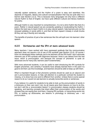 Teaching Pronunciation: A handbook for teachers and trainers

naturally spoken sentence, and the rhythm of a poem is easy and seamless, this
depends on linguistic, literary and cultural conceptualisation that may be quite alien to a
learner (see Section 2.2.3). This is because many languages not only have a different
natural rhythm to that of English, but have quite different cultural and literary traditions
for poetry.
Although rhythm is very important to comprehension, it is not a strict rhythm like that of a
poem. Rather in natural speech we are constantly updating or recalculating the rhythm. I
believe the best way to teach rhythm is to play natural speech, help learners pick out the
stressed syllables or words within it, and then let them repeat it closely in small chunks
till they can say it fluently and naturally.
The benefits of practice of just a few sentences like this will spill over into learners’ other
speech.

4.2.5

Dictionaries and the IPA at more advanced levels

Many teachers I have worked with have expressed gratitude that the communicative
approach does not require a lot of use of IPA symbols (see Section 2.5.4). Of course I
have not developed these methods just to let teachers off the IPA hook! I don’t advocate
intensive use of IPA symbols with beginners because I think it can detract from the real
issue, which is pronunciation, and because the concept of ‘phoneme’ is quite an
advanced one for many ESL learners (see Fundamentals).
With more advanced students, it can be useful to start introducing the IPA symbols for
English phonemes, and certainly if students have already learned them in the past it is
good to let them use this knowledge, and teachers should be able to keep up with them.
What is important though is that phoneme symbols should be used as an adjunct and
aid in pronunciation lessons, to help call attention to a particular contrast the student is
missing, or to show how one word is different from another. Unless there is some special
reason to do so I would not ask learners to actually transcribe words or sentences.
If you believe it is useful for students to be able to look up the pronunciation of words in
a dictionary on their own (and I do), by all means give them lessons on how to do this,
but don’t call this a ‘pronunciation lesson’! In pronunciation classes students should be
speaking, and learning concepts that direct affect their pronunciation of the words and
phrases they are saying then and there. Copying IPA symbols, or transcribing words into
IPA, or looking up dictionaries, are lessons in phonology or dictionary use – not
pronunciation.

© Department of Education Training and Youth Affairs (DETYA)

76

 