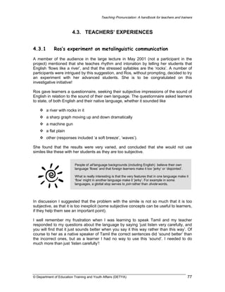 Teaching Pronunciation: A handbook for teachers and trainers

4.3. TEACHERS’ EXPERIENCES
4.3.1

Ros’s experiment on metalinguistic communication

A member of the audience in the large lecture in May 2001 (not a participant in the
project) mentioned that she teaches rhythm and intonation by telling her students that
English ‘flows like a river’, and that the stressed syllables are the ‘rocks’. A number of
participants were intrigued by this suggestion, and Ros, without prompting, decided to try
an experiment with her advanced students. She is to be congratulated on this
investigative initiative!
Ros gave learners a questionnaire, seeking their subjective impressions of the sound of
English in relation to the sound of their own language. The questionnaire asked learners
to state, of both English and their native language, whether it sounded like
a river with rocks in it
a sharp graph moving up and down dramatically
a machine gun
a flat plain
other (responses included ‘a soft breeze’, ‘waves’).
She found that the results were very varied, and concluded that she would not use
similes like these with her students as they are too subjective.
People of all language backgrounds (including English) believe their own
language ‘flows’ and that foreign learners make it too ‘jerky’ or ‘disjointed’.
What is really interesting is that the very features that in one language make it
‘flow’ might in another language make it ‘jerky’. For example in some
languages, a glottal stop serves to join rather than divide words.

In discussion I suggested that the problem with the simile is not so much that it is too
subjective, as that it is too inexplicit (some subjective concepts can be useful to learners,
if they help them see an important point).
I well remember my frustration when I was learning to speak Tamil and my teacher
responded to my questions about the language by saying ‘just listen very carefully, and
you will find that it just sounds better when you say it this way rather than this way’. Of
course to her as a native speaker of Tamil the correct sentences did ‘sound better’ than
the incorrect ones, but as a learner I had no way to use this ‘sound’. I needed to do
much more than just ‘listen carefully’!

© Department of Education Training and Youth Affairs (DETYA)

77

 