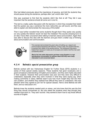 Teaching Pronunciation: A handbook for teachers and trainers

She had talked previously about the importance of pausing, and told the students they
should pause during this sentence, perhaps after ‘just’ and/or after ‘look’.
She was surprised to find that the students didn’t like that at all! They felt it was
important that the sentence should all come out in one hit.
This led to a really useful discussion with the learners in which they revealed their belief
that the quicker you say a sentence the more native-like you will sound, and Ros was
able to explain and demonstrate the inaccuracy of this belief.
Then it was further revealed that some students thought that if they spoke very quickly
(or very quietly) the listener would not hear the mistakes! This sounds amazing but it is
an idea I have often uncovered when talking to learners about pronunciation. Again Ros
was able to discuss this idea with the learners and give them a better way of thinking
about pronunciation and communication.
This example demonstrated the great value of building up a rapport and
communicative framework with learners. In Ros’s class, the students felt free
to express their dislike of the pausing advice. The subsequent discussion
helped them because it made use of concepts and notation that Ros had used
consistently before.

Best of all, the entire discussion got them using English in a real
spontaneous conversation to express ideas that they were really
interested in and concerned about.

4.3.4

Belinda’s special pronunciation group

Belinda worked with two Vietnamese English for Further Study (EFS) students in a
series of three special weekly sessions. These students had good vocabulary and a
good conceptual understanding of English pronunciation, and they were highly educated
in their subjects. However their pronunciation was poor and they were very difficult to
understand, especially when they were involved in what they were saying (eg. when
making comments in class). Belinda wasn’t sure how much insight they had into their
own problem, and whether they realised how difficult they were to understand. She was
pleased when they agreed to join her for special classes. Here’s what Belinda did with
them, and our discussion of it.
Belinda knew the students needed work on stress, and she knew that this was the first
thing they should concentrate on. But she asked the students what they thought they
needed most work on. They said ‘sounds’: they wanted to learn how to say those difficult
sounds of English.

© Department of Education Training and Youth Affairs (DETYA)

79

 