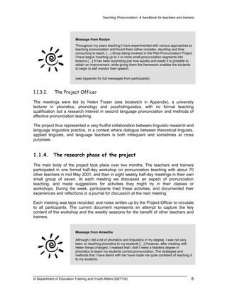 Teaching Pronunciation: A handbook for teachers and trainers

Message from Roslyn
Throughout my years teaching I have experimented with various approaches to
teaching pronunciation and found them rather complex, daunting and time
consuming to teach. […] Since being involved in the Pilot Pronunciation Project
I have begun inserting up to 3 or more small pronunciation segments into
lessons […] It has been surprising just how quickly and easily it is possible to
obtain an improvement, while giving them the framework enables the students
to begin to self monitor their speech.
(see Appendix for full messages from participants)

1.1.3.2.

The Project Officer

The meetings were led by Helen Fraser (see biosketch in Appendix), a university
lecturer in phonetics, phonology and psycholinguistics, with no formal teaching
qualification but a research interest in second language pronunciation and methods of
effective pronunciation teaching.
The project thus represented a very fruitful collaboration between linguistic research and
language linguistics practice, in a context where dialogue between theoretical linguists,
applied linguists, and language teachers is both infrequent and sometimes at cross
purposes.

1.1.4.

The research phase of the project

The main body of the project took place over two months. The teachers and trainers
participated in one formal half-day workshop on pronunciation teaching with about 70
other teachers in mid May 2001, and then in eight weekly half-day meetings in their own
small group of seven. At each meeting we discussed an aspect of pronunciation
teaching, and made suggestions for activities they might try in their classes or
workshops. During the week, participants tried these activities, and documented their
experiences and reflections in a journal for discussion at the next meeting.
Each meeting was tape recorded, and notes written up by the Project Officer to circulate
to all participants. The current document represents an attempt to capture the key
content of the workshop and the weekly sessions for the benefit of other teachers and
trainers.

Message from Ameetha
Although I did a bit of phonetics and linguistics in my degree, I was not very
keen on teaching phonetics to my students […] However, after meeting with
Helen things changed. I realised that I didn’t need a Masters degree in
phonetics to teach my students correct pronunciation. The strategies and
methods that I have learnt with her have made me quite confident of teaching it
to my students.

© Department of Education Training and Youth Affairs (DETYA)

8

 