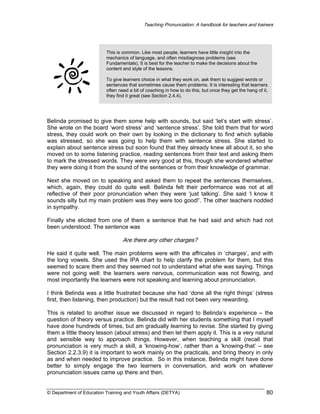 Teaching Pronunciation: A handbook for teachers and trainers

This is common. Like most people, learners have little insight into the
mechanics of language, and often misdiagnose problems (see
Fundamentals). It is best for the teacher to make the decisions about the
content and style of the lessons.
To give learners choice in what they work on, ask them to suggest words or
sentences that sometimes cause them problems. It is interesting that learners
often need a bit of coaching in how to do this, but once they get the hang of it,
they find it great (see Section 2.4.4).

Belinda promised to give them some help with sounds, but said ‘let’s start with stress’.
She wrote on the board ‘word stress’ and ‘sentence stress’. She told them that for word
stress, they could work on their own by looking in the dictionary to find which syllable
was stressed, so she was going to help them with sentence stress. She started to
explain about sentence stress but soon found that they already knew all about it, so she
moved on to some listening practice, reading sentences from their text and asking them
to mark the stressed words. They were very good at this, though she wondered whether
they were doing it from the sound of the sentences or from their knowledge of grammar.
Next she moved on to speaking and asked them to repeat the sentences themselves,
which, again, they could do quite well. Belinda felt their performance was not at all
reflective of their poor pronunciation when they were ‘just talking’. She said ‘I know it
sounds silly but my main problem was they were too good!’. The other teachers nodded
in sympathy.
Finally she elicited from one of them a sentence that he had said and which had not
been understood. The sentence was

Are there any other charges?
He said it quite well. The main problems were with the affricates in ‘charges’, and with
the long vowels. She used the IPA chart to help clarify the problem for them, but this
seemed to scare them and they seemed not to understand what she was saying. Things
were not going well: the learners were nervous, communication was not flowing, and
most importantly the learners were not speaking and learning about pronunciation.
I think Belinda was a little frustrated because she had ‘done all the right things’ (stress
first, then listening, then production) but the result had not been very rewarding.
This is related to another issue we discussed in regard to Belinda’s experience – the
question of theory versus practice. Belinda did with her students something that I myself
have done hundreds of times, but am gradually learning to revise. She started by giving
them a little theory lesson (about stress) and then let them apply it. This is a very natural
and sensible way to approach things. However, when teaching a skill (recall that
pronunciation is very much a skill, a ‘knowing-how’, rather than a ‘knowing-that’ – see
Section 2.2.3.9) it is important to work mainly on the practicals, and bring theory in only
as and when needed to improve practice. So in this instance, Belinda might have done
better to simply engage the two learners in conversation, and work on whatever
pronunciation issues came up there and then.

© Department of Education Training and Youth Affairs (DETYA)

80

 