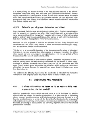 Teaching Pronunciation: A handbook for teachers and trainers

It is worth pointing out that the learners in this little group fell into one of the ‘difficult’
categories. They were young men who were quite proficient in their studies, perhaps
slightly defensive about having to start ‘school’ all over again, perhaps a little ambivalent
about their commitment to working on pronunciation, perhaps just busy with many other
pressures in their lives. It takes time to build up a working relationship with learners like
this. Belinda made a good start!

4.3.5

Belinda’s special group – intonation and affect

In another week, Belinda came with an interesting observation. She had wanted to work
with her students on intonation and affect. She brought tape with a recording of the
same sentence (‘I can't find it anywhere’) repeated with a range of different intonation
patterns and very clear meaning distinctions. She wanted to work with the students to
help them reproduce these patterns in their own pronunciation.
However she was surprised to find that the students couldn’t really distinguish the
sentences well, and found it very difficult to attach an emotional meaning (eg. happy,
sad, worried) to the various intonation patterns.
This led on to a very useful discussion of the language-specific nature of intonation:
intonation is no more universal than other aspects of language. Intonation, like all the
other aspects we have seen, requires conceptualisation – it is not just ‘picked up’ from
the acoustics of the speech (see Section 2.2.3.8).
When Belinda commented on one intonation pattern, ‘It seemed very foreign to him’ –
this was literally true! If you were learning Vietnamese and you wanted to sound happy,
frustrated or annoyed, you would have to learn how to do it in the Vietnamese way. Just
using English prosody would not produce the right effect, which is of course the corollary
of the fact that some Germans (for example) can sound ‘bossy’ in English even when
they don’t intend to.
The problem is the difficulty of pinpointing the exact detail of intonation that makes the
difference in each language (recall the possum marks on trees, Section 2.2.7)

4.4. QUESTIONS AND ANSWERS
4.4.1

I often tell students to listen to TV or radio to help their
pronunciation – is this useful?

Although experienced pronunciation teachers place a lot of emphasis on auditory
discrimination as a basis for learning pronunciation, it is also essential to distinguish
clearly between speaking practice and listening practice. Learners do need a lot of
listening practice to come to terms with the demands of understanding the language of
native speakers in everyday communication. Exercises such as listening for meaning to
the radio, or working on colloquialisms are extremely important. However they are not
pronunciation exercises.

© Department of Education Training and Youth Affairs (DETYA)

81

 
