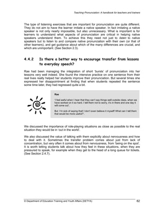 Teaching Pronunciation: A handbook for teachers and trainers

The type of listening exercises that are important for pronunciation are quite different.
They do not aim to have the learner imitate a native speaker. In fact imitating a native
speaker is not only nearly impossible, but also unnecessary. What is important is for
learners to understand what aspects of pronunciation are critical in helping native
speakers understand them. To achieve this they need not just to listen to native
speakers but to listen to and compare native pronunciation with their own (or that of
other learners), and get guidance about which of the many differences are crucial, and
which are unimportant. (See Section 2.3).

4.4.2

Is there a better way to encourage transfer from lessons
to everyday speech?

Rae had been managing the integration of short ‘bursts’ of pronunciation into her
lessons very well indeed. She found the intensive practice on one sentence from their
real lives really helped her students improve their pronunciation. But several times she
expressed her disappointment at finding that when students repeated the sentence
some time later, they had regressed quite a bit.
Rae
‘I feel awful when I hear that they can’t say things well outside class, when we
have worked on it so hard. I tell them not to worry, it’s in there and one day it
will come out’.
But I’m sick of saying that! I don’t even believe it myself! What can I tell them
that would be more useful?’.

We discussed the importance of role-playing situations as close as possible to the real
situation they would be in ‘out in the world’.
We also discussed the value of talking with them explicitly about nervousness and how
to deal with it. Sometimes the transfer problem comes about just from lack of
concentration, but very often it comes about from nervousness, from ‘being on the spot’.
It is worth letting students talk about how they feel in these situations, when they are
pressured to speak, for example when they get to the head of a long queue for tickets.
(See Section 2.4.7).

© Department of Education Training and Youth Affairs (DETYA)

82

 