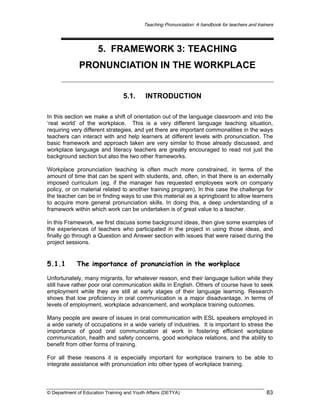 Teaching Pronunciation: A handbook for teachers and trainers

5. FRAMEWORK 3: TEACHING
PRONUNCIATION IN THE WORKPLACE
5.1.

INTRODUCTION

In this section we make a shift of orientation out of the language classroom and into the
‘real world’ of the workplace. This is a very different language teaching situation,
requiring very different strategies, and yet there are important commonalities in the ways
teachers can interact with and help learners at different levels with pronunciation. The
basic framework and approach taken are very similar to those already discussed, and
workplace language and literacy teachers are greatly encouraged to read not just the
background section but also the two other frameworks.
Workplace pronunciation teaching is often much more constrained, in terms of the
amount of time that can be spent with students, and, often, in that there is an externally
imposed curriculum (eg. if the manager has requested employees work on company
policy, or on material related to another training program). In this case the challenge for
the teacher can be in finding ways to use this material as a springboard to allow learners
to acquire more general pronunciation skills. In doing this, a deep understanding of a
framework within which work can be undertaken is of great value to a teacher.
In this Framework, we first discuss some background ideas, then give some examples of
the experiences of teachers who participated in the project in using those ideas, and
finally go through a Question and Answer section with issues that were raised during the
project sessions.

5.1.1

The importance of pronunciation in the workplace

Unfortunately, many migrants, for whatever reason, end their language tuition while they
still have rather poor oral communication skills in English. Others of course have to seek
employment while they are still at early stages of their language learning. Research
shows that low proficiency in oral communication is a major disadvantage, in terms of
levels of employment, workplace advancement, and workplace training outcomes.
Many people are aware of issues in oral communication with ESL speakers employed in
a wide variety of occupations in a wide variety of industries. It is important to stress the
importance of good oral communication at work in fostering efficient workplace
communication, health and safety concerns, good workplace relations, and the ability to
benefit from other forms of training.
For all these reasons it is especially important for workplace trainers to be able to
integrate assistance with pronunciation into other types of workplace training.

© Department of Education Training and Youth Affairs (DETYA)

83

 