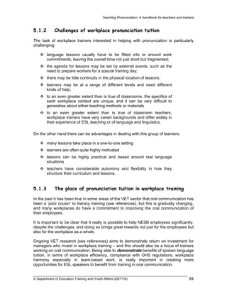 Teaching Pronunciation: A handbook for teachers and trainers

5.1.2

Challenges of workplace pronunciation tuition

The task of workplace trainers interested in helping with pronunciation is particularly
challenging:
language lessons usually have to be fitted into or around work
commitments, leaving the overall time not just short but fragmented;
the agenda for lessons may be set by external events, such as the
need to prepare workers for a special training day;
there may be little continuity in the physical location of lessons;
learners may be at a range of different levels and need different
kinds of help;
to an even greater extent than is true of classrooms, the specifics of
each workplace context are unique, and it can be very difficult to
generalise about either teaching methods or materials
to an even greater extent than is true of classroom teachers,
workplace trainers have very varied backgrounds and differ widely in
their experience of ESL teaching or of language and linguistics.
On the other hand there can be advantages in dealing with this group of learners:
many lessons take place in a one-to-one setting
learners are often quite highly motivated
lessons can be highly practical and based around real language
situations
teachers have considerable autonomy and flexibility in how they
structure their curriculum and lessons.

5.1.3

The place of pronunciation tuition in workplace training

In the past it has been true in some areas of the VET sector that oral communication has
been a ‘poor cousin’ to literacy training (see references), but this is gradually changing,
and many workplaces do have a commitment to improving the oral communication of
their employees.
It is important to be clear that it really is possible to help NESB employees significantly,
despite the challenges, and doing so brings great rewards not just for the employees but
also for the workplace as a whole.
Ongoing VET research (see references) aims to demonstrate return on investment for
managers who invest in workplace training – and this should also be a focus of trainers
working on oral communication. Being able to demonstrate benefits of spoken language
tuition, in terms of workplace efficiency, compliance with OHS regulations, workplace
harmony especially in team-based work, is really important in creating more
opportunities for ESL speakers to benefit from training in oral communication.
© Department of Education Training and Youth Affairs (DETYA)

84

 