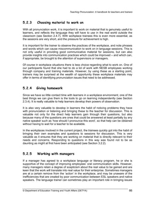 Teaching Pronunciation: A handbook for teachers and trainers

5.2.3

Choosing material to work on

With all pronunciation work, it is important to work on material that is genuinely useful to
learners, and reflects the language they will have to use in the real world outside the
classroom (see Section 2.4.7). With workplace trainees this is even more essential, as
the sessions are very short, and the pressure for achievement is high.
It is important for the trainer to observe the practices of the workplace, and note phrases
and words which can cause miscommunication to work on in language sessions. This is
not only useful in providing good communicative material for sessions, but can also
provide insights into communication practices which could be improved – and which can,
if appropriate, be brought to the attention of supervisors or managers.
Of course in workplace situations there is less choice regarding what to work on. One of
our participants found that she had to do a lot of work with NESB employees working
through company and training materials. However, by using these as a starting point,
trainers may be surprised at the wealth of opportunity these workplace materials may
offer in terms of identifying pronunciation issues that need to be addressed.

5.2.4

Giving homework

Since we have so little contact time with learners in a workplace environment, one of the
best things we can give them is the tools to go on learning independently (see Section
2.3.4). It is really valuable to help learners develop their powers of observation.
It is also very valuable to develop in learners the habit of noticing problems they have
with pronunciation or listening and bringing these to the teacher for discussion. This is
valuable not only for the direct help learners gain through their questions, but also
because many of the questions are ones that could be answered at least partially by any
native speaker such as ‘how should I pronounce this word’, so that help can be obtained
without having to wait for a teacher to be available.
In the workplaces involved in the current project, the trainees quickly got into the habit of
bringing their own examples and questions to sessions for discussion. This is very
valuable as it ensures that they are working on material that is directly relevant to their
needs and concerns. Responding to questions in this way was found not to be as
daunting as might at first have been anticipated (see Section 3.2.2).

5.2.5

Working with managers

If a manager has agreed to a workplace language or literacy program, he or she is
supportive of the concept of improving employees’ oral communication skills. However,
many managers retain a degree of scepticism about the real value to be gained and are
keen that the work will translate into real value for their enterprise. Sometimes managers
are at a certain remove from the ‘action’ in the workplace, and may be unaware of the
inefficiencies that are created by poor communication between ESL speakers and native
speakers. The language trainer can sometimes play an important role in bringing issues

© Department of Education Training and Youth Affairs (DETYA)

86

 