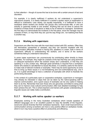Teaching Pronunciation: A handbook for teachers and trainers

to their attention – though of course this has to be done with a certain amount of tact and
discretion.
For example, it is clearly inefficient if workers do not understand a supervisor’s
instructions properly. It is clearly inefficient if a worker’s spoken report or explanation is
difficult to understand. Less clearly, but equally importantly, it is inefficient to have a
workplace where workers are divided into groups who communicate little, or who are
actively or passively hostile to one another. Anything that can be done to reduce the
incidence of these kinds of situations is likely to be of interest to managers. Sometimes
the first step is to demonstrate the incidents in the first place, since the manager may be
unaware of them, or may think they are ‘just the way things are’, not realising that there
is another way.

5.2.6

Working with supervisors

Supervisors are often the ones with the most direct contact with ESL workers. Often they
are themselves overworked or stressed, and they can become impatient with the
communication difficulties involved in having ESL speakers in a team, both in terms of
supervisors’ difficulty in understanding the workers, and in terms of the workers
sometimes failing to understand instructions.
In some cases supervisors can unconsciously be contributing rather directly to these
difficulties. For example, they might be unaware of the fact that they are using technical
or colloquial expressions which the workers simply don’t understand, or that they are
speaking in a very unclear way. Although great sensitivity is required from a workplace
trainer who wishes to call attention to issues like these, it is certainly useful for the trainer
to make note of relevant incidents or examples. There may be some opportunity at some
time to bring up these issues in a non-threatening and non-confrontational way, and if
so, it is a great advantage to have a collection of examples with which to illustrate the
points being discussed.
In the context of a particularly open or cooperative workplace, supervisors or managers
may already be interested in steps that can be taken by the native-speaking staff to
improve communication, and a good corpus of examples can be very useful in helping
them to do this. Remember that even those who are genuinely committed to doing what
they can to improve cross cultural communication often lack detailed knowledge to help
them achieve this aim. This is where teachers and trainers with greater understanding of
linguistic issues can really make a contribution.

5.2.7

Working with native speaker co-workers

Employees working in the many Australian workplaces which include speakers of
different languages are in an excellent position to reap the benefits of the linguistic,
social and cultural diversity that their workplace represents. Even small improvements in
communication among co-workers can have a very positive effect on workplace morale,
which in turn may have a positive effect on productivity and efficiency.

© Department of Education Training and Youth Affairs (DETYA)

87

 